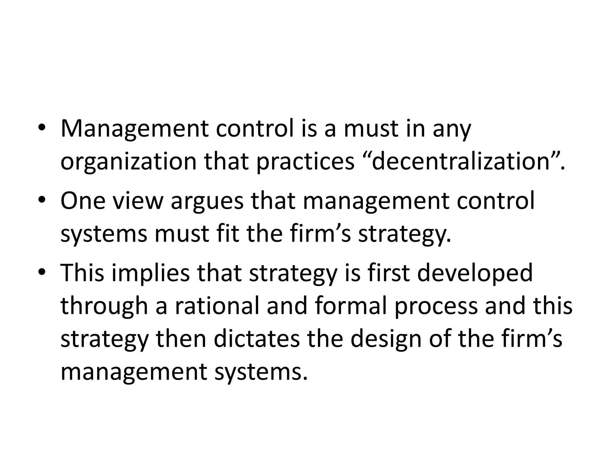 • Management control is a must in any
  organization that practices “decentralization”.
• One view argues that management control
  systems must fit the firm’s strategy.
• This implies that strategy is first developed
  through a rational and formal process and this
  strategy then dictates the design of the firm’s
  management systems.
 