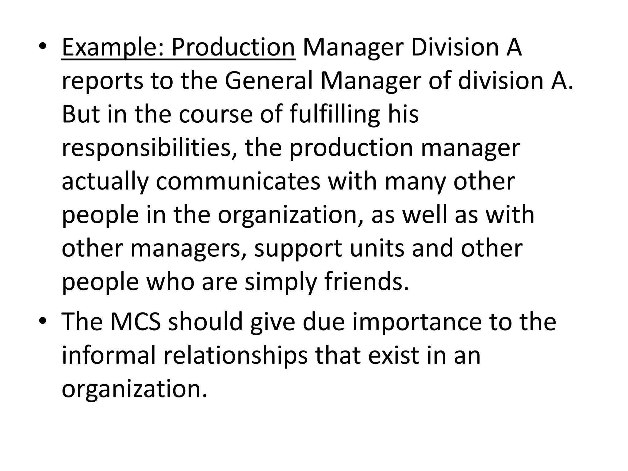 • Example: Production Manager Division A
  reports to the General Manager of division A.
  But in the course of fulfilling his
  responsibilities, the production manager
  actually communicates with many other
  people in the organization, as well as with
  other managers, support units and other
  people who are simply friends.
• The MCS should give due importance to the
  informal relationships that exist in an
  organization.
 