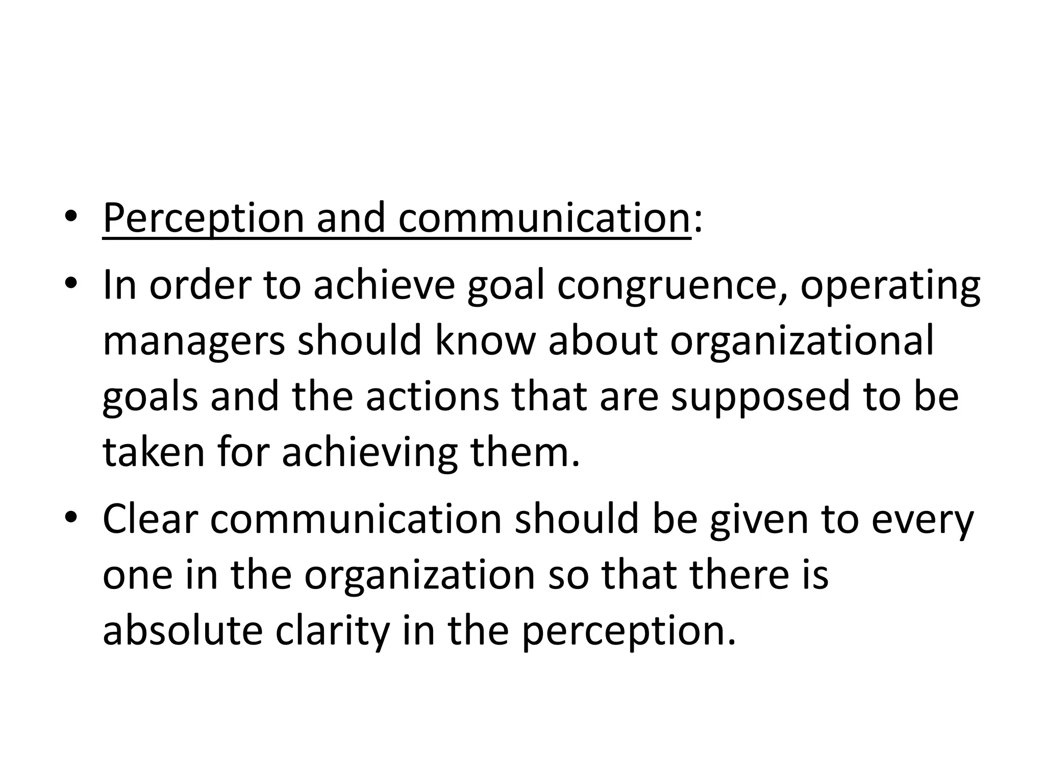 • Perception and communication:
• In order to achieve goal congruence, operating
  managers should know about organizational
  goals and the actions that are supposed to be
  taken for achieving them.
• Clear communication should be given to every
  one in the organization so that there is
  absolute clarity in the perception.
 