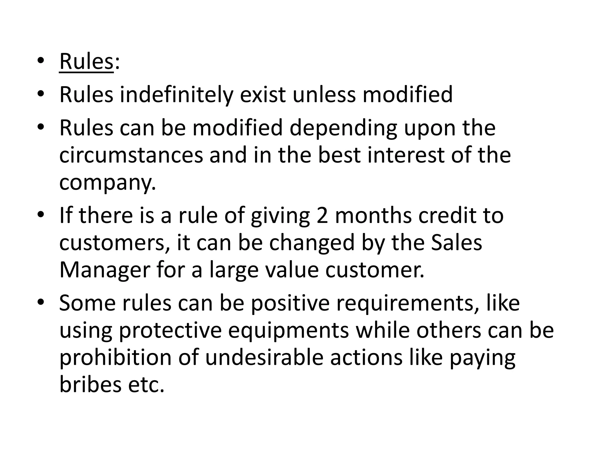 • Rules:
• Rules indefinitely exist unless modified
• Rules can be modified depending upon the
  circumstances and in the best interest of the
  company.
• If there is a rule of giving 2 months credit to
  customers, it can be changed by the Sales
  Manager for a large value customer.
• Some rules can be positive requirements, like
  using protective equipments while others can be
  prohibition of undesirable actions like paying
  bribes etc.
 