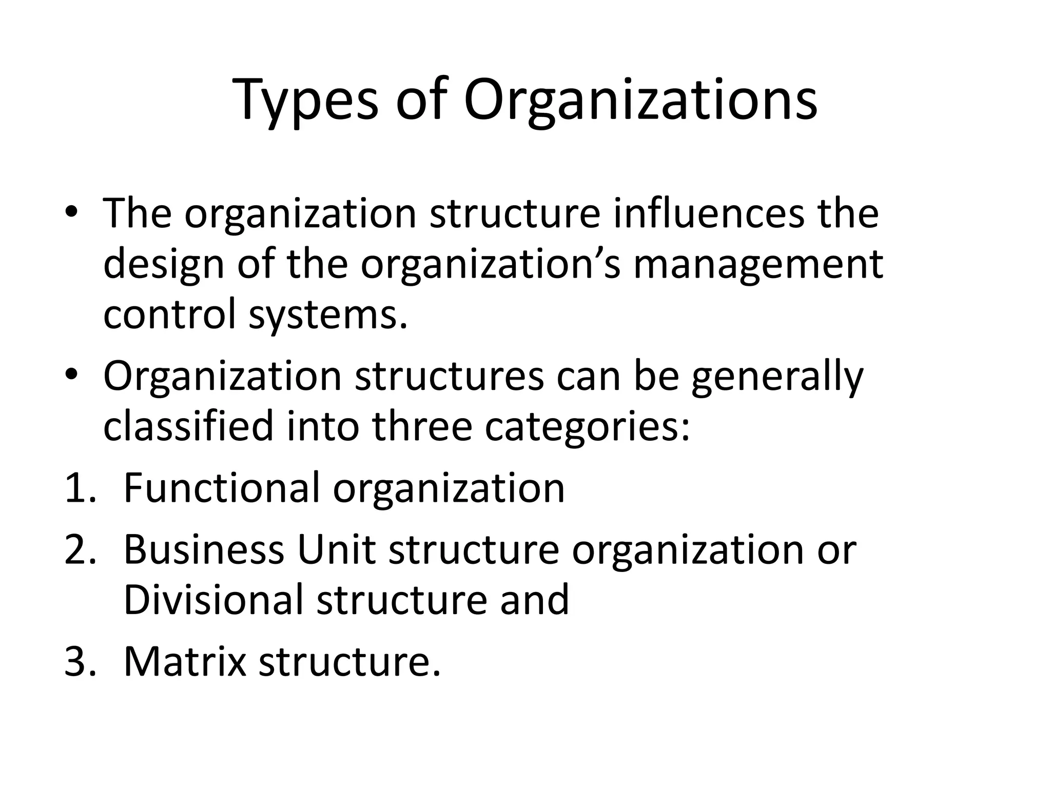 Types of Organizations
• The organization structure influences the
  design of the organization’s management
  control systems.
• Organization structures can be generally
  classified into three categories:
1. Functional organization
2. Business Unit structure organization or
   Divisional structure and
3. Matrix structure.
 