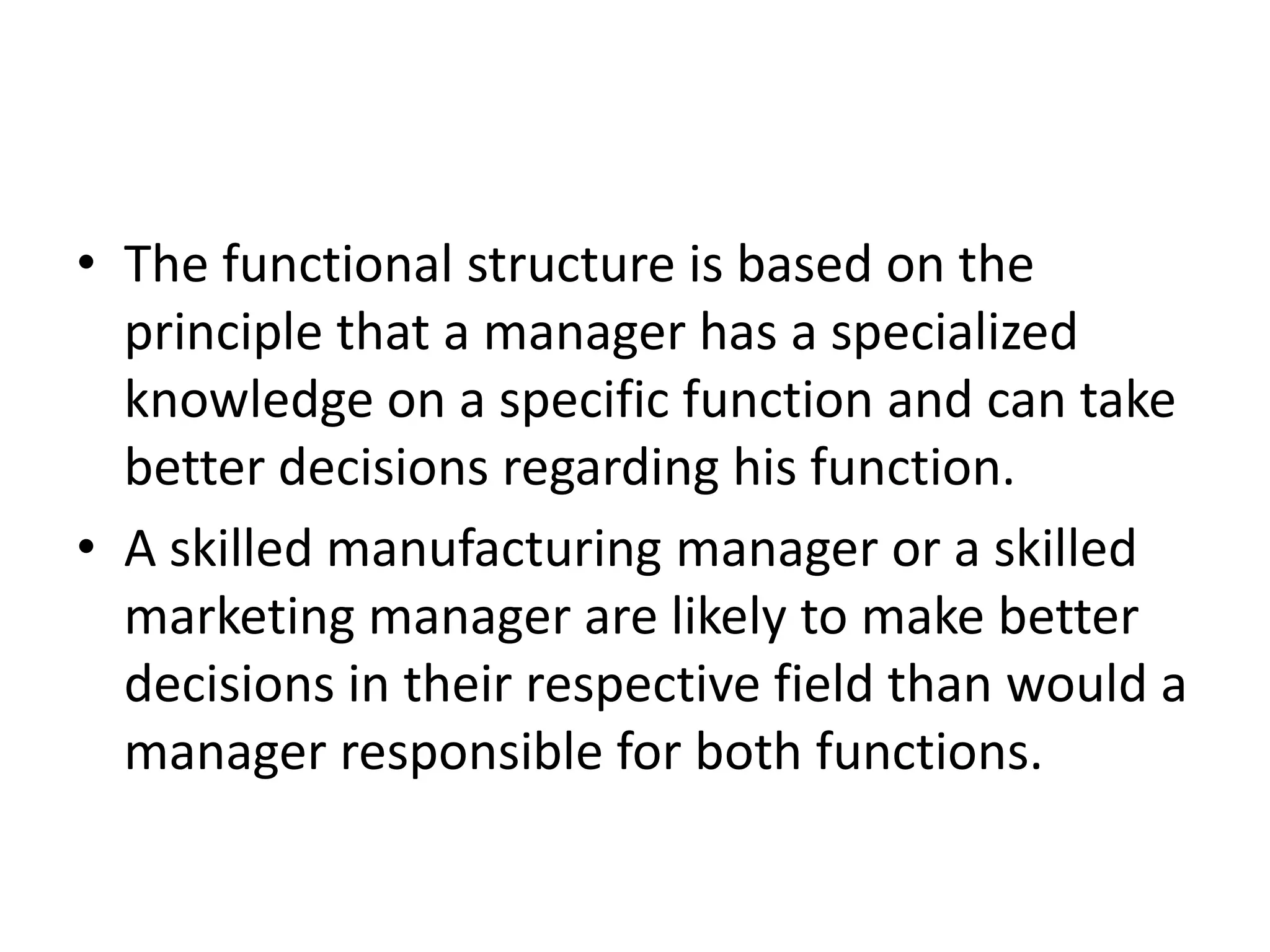 • The functional structure is based on the
  principle that a manager has a specialized
  knowledge on a specific function and can take
  better decisions regarding his function.
• A skilled manufacturing manager or a skilled
  marketing manager are likely to make better
  decisions in their respective field than would a
  manager responsible for both functions.
 