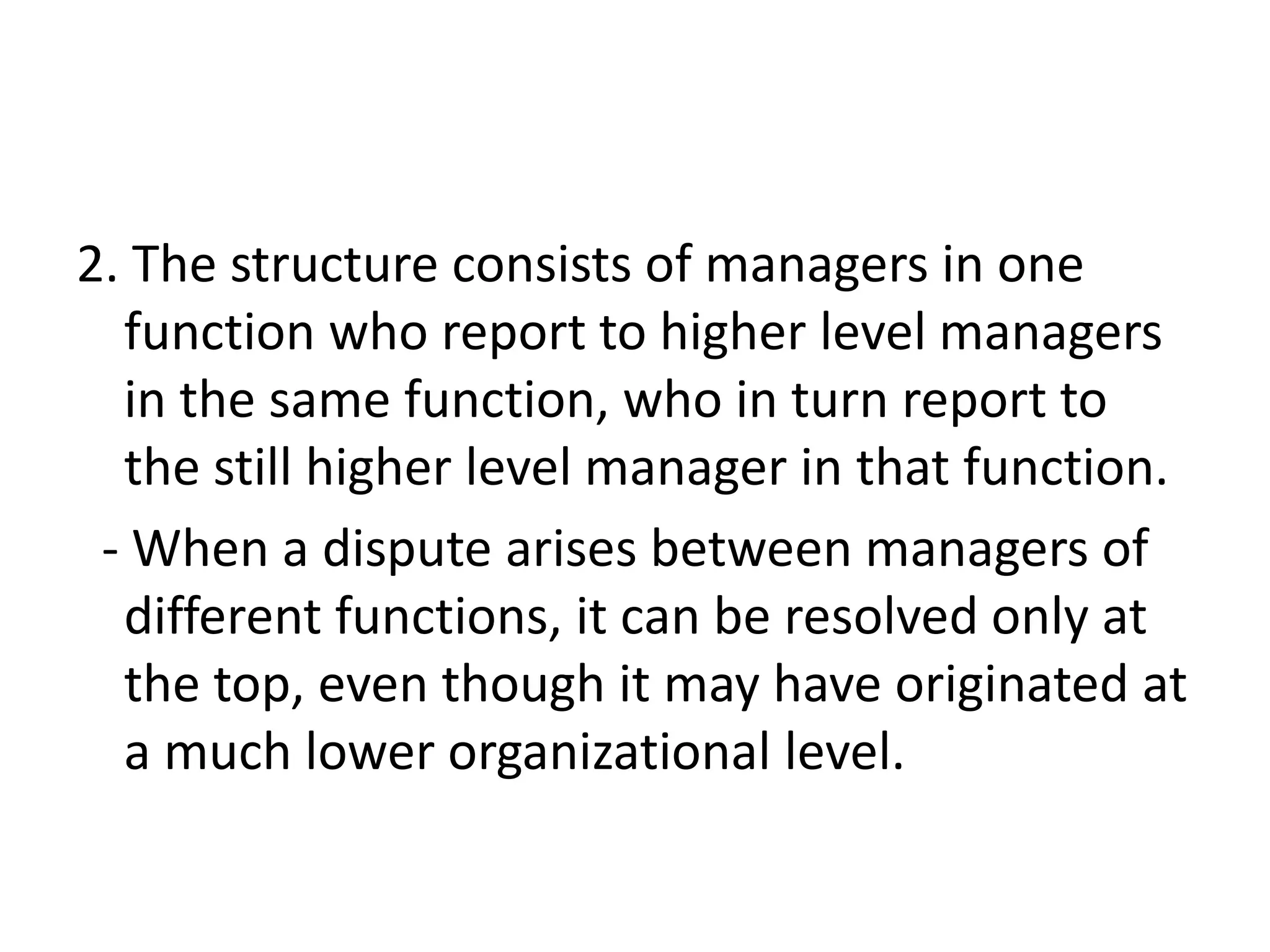 2. The structure consists of managers in one
  function who report to higher level managers
  in the same function, who in turn report to
  the still higher level manager in that function.
 - When a dispute arises between managers of
  different functions, it can be resolved only at
  the top, even though it may have originated at
  a much lower organizational level.
 