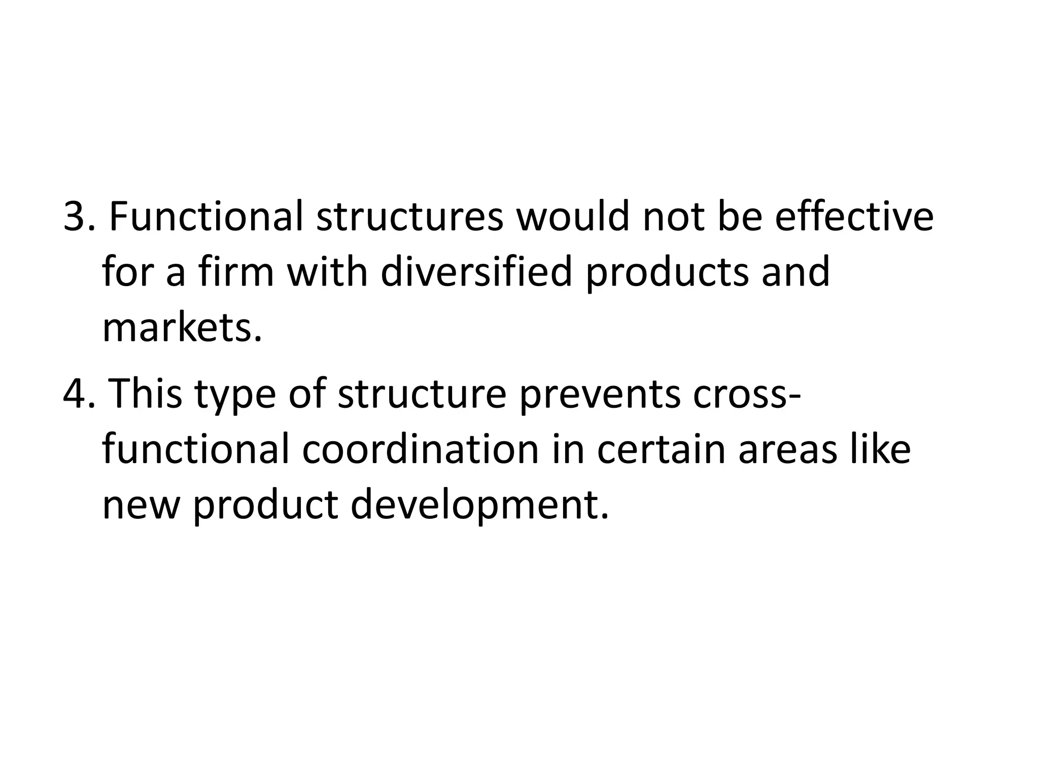 3. Functional structures would not be effective
  for a firm with diversified products and
  markets.
4. This type of structure prevents cross-
  functional coordination in certain areas like
  new product development.
 