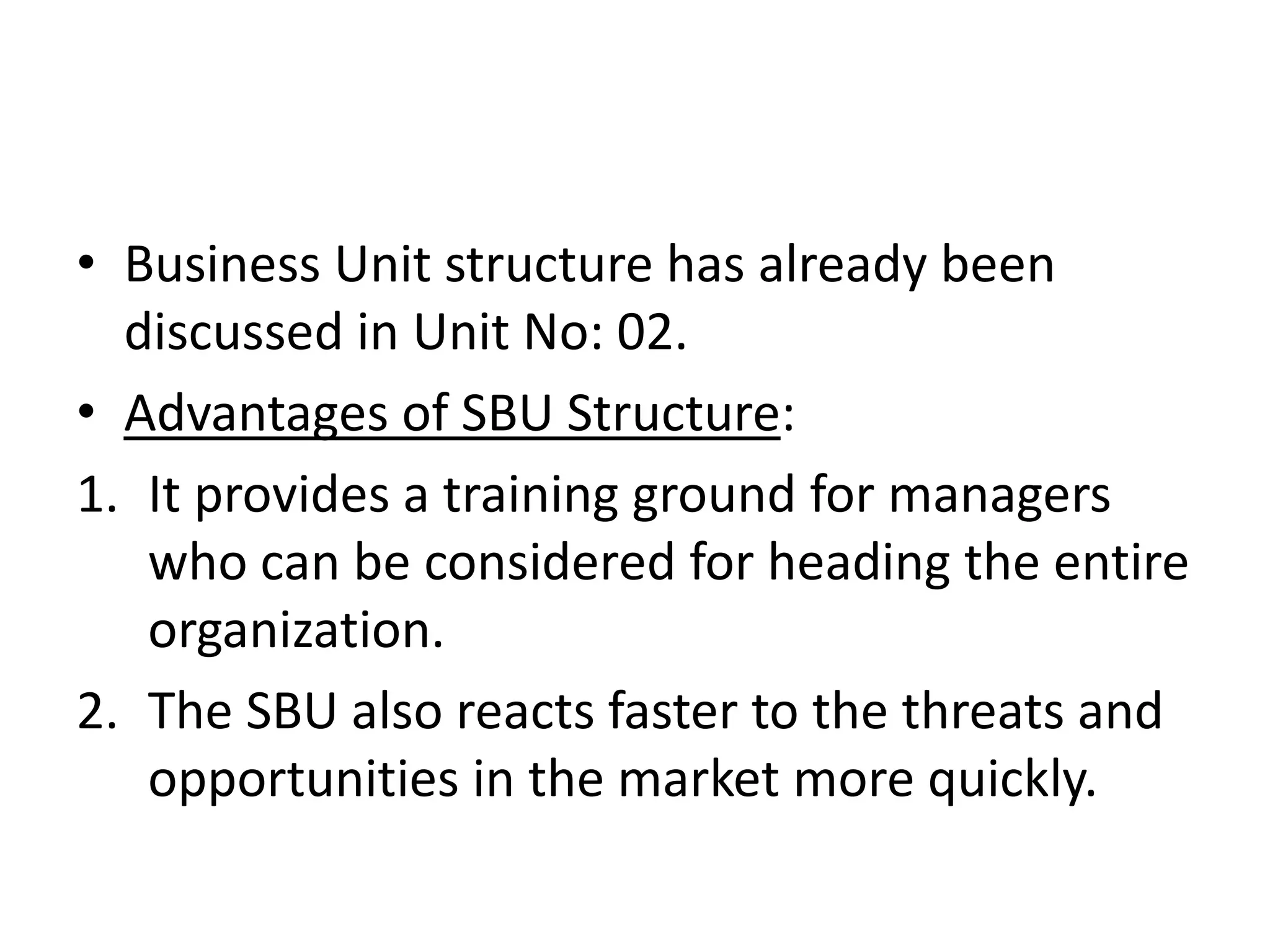 • Business Unit structure has already been
  discussed in Unit No: 02.
• Advantages of SBU Structure:
1. It provides a training ground for managers
   who can be considered for heading the entire
   organization.
2. The SBU also reacts faster to the threats and
   opportunities in the market more quickly.
 