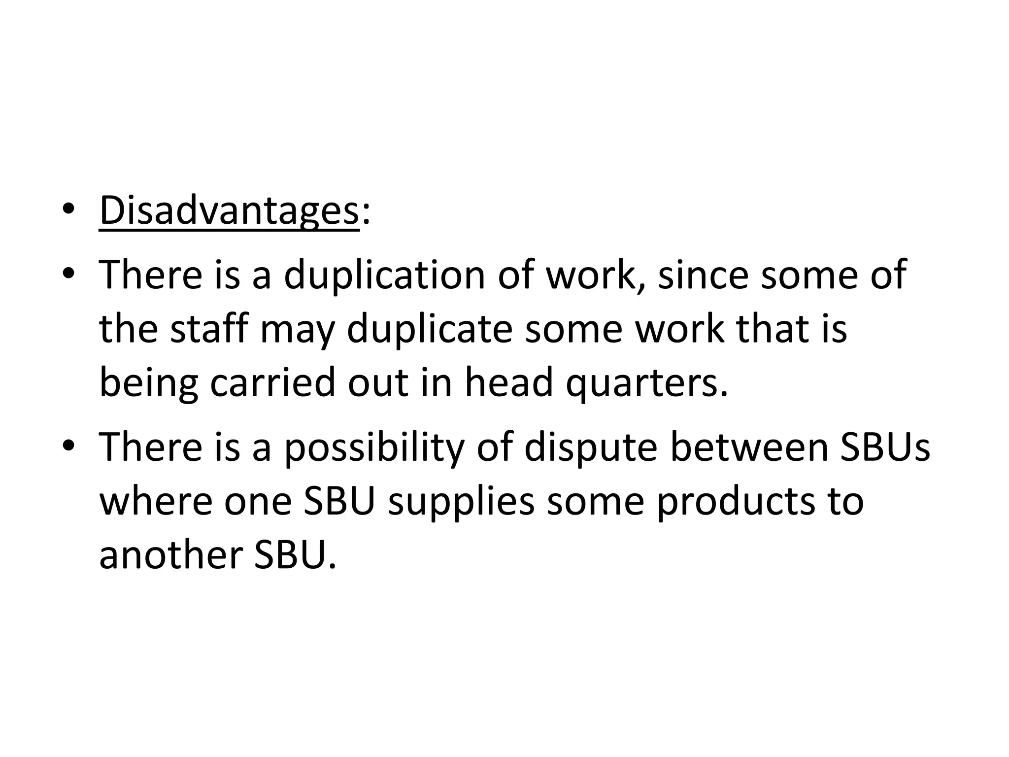 • Disadvantages:
• There is a duplication of work, since some of
  the staff may duplicate some work that is
  being carried out in head quarters.
• There is a possibility of dispute between SBUs
  where one SBU supplies some products to
  another SBU.
 