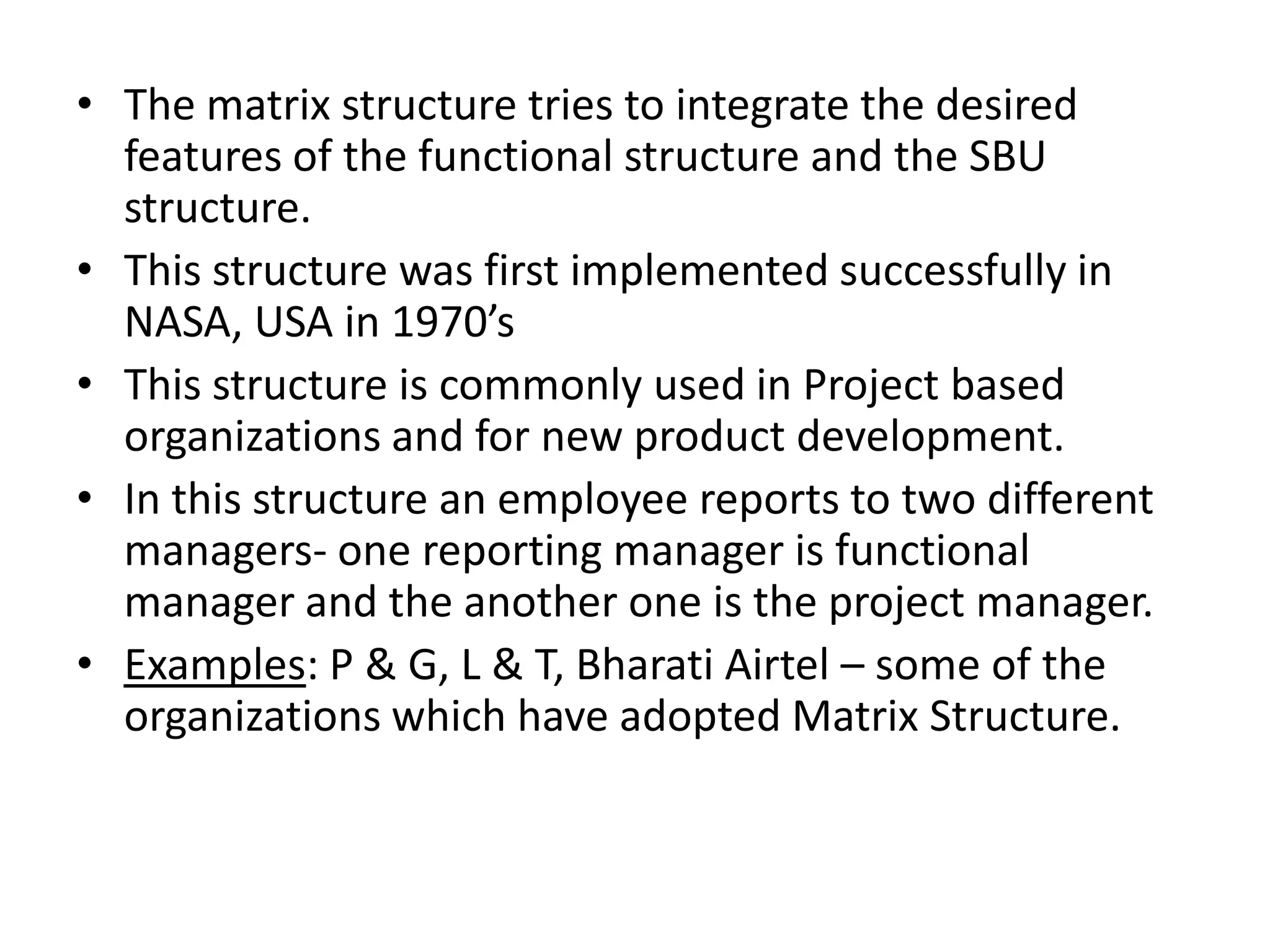 • The matrix structure tries to integrate the desired
  features of the functional structure and the SBU
  structure.
• This structure was first implemented successfully in
  NASA, USA in 1970’s
• This structure is commonly used in Project based
  organizations and for new product development.
• In this structure an employee reports to two different
  managers- one reporting manager is functional
  manager and the another one is the project manager.
• Examples: P & G, L & T, Bharati Airtel – some of the
  organizations which have adopted Matrix Structure.
 