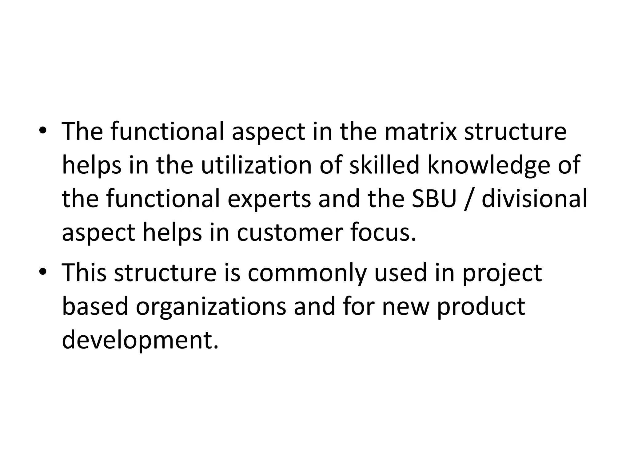 • The functional aspect in the matrix structure
  helps in the utilization of skilled knowledge of
  the functional experts and the SBU / divisional
  aspect helps in customer focus.
• This structure is commonly used in project
  based organizations and for new product
  development.
 