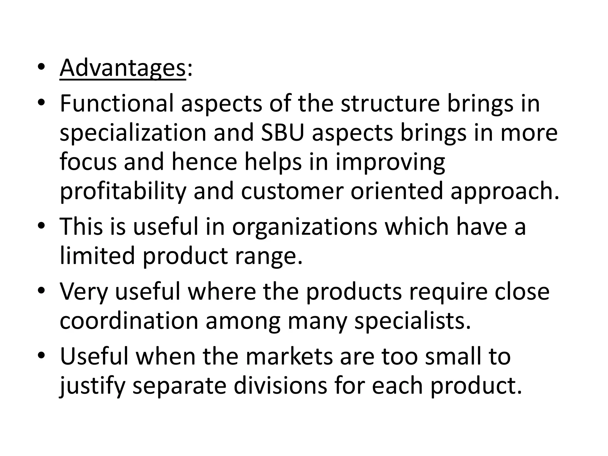 • Advantages:
• Functional aspects of the structure brings in
  specialization and SBU aspects brings in more
  focus and hence helps in improving
  profitability and customer oriented approach.
• This is useful in organizations which have a
  limited product range.
• Very useful where the products require close
  coordination among many specialists.
• Useful when the markets are too small to
  justify separate divisions for each product.
 