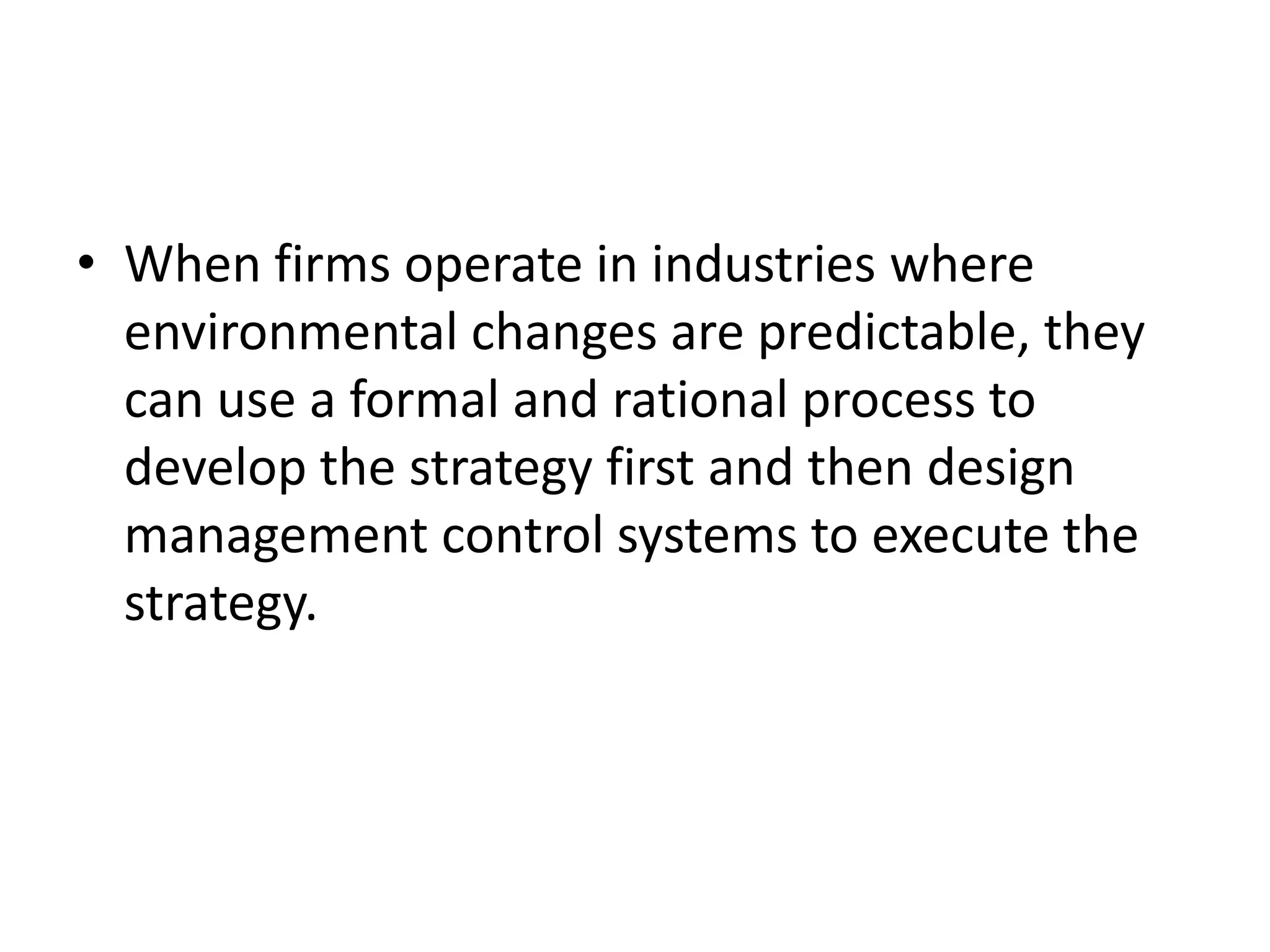 • When firms operate in industries where
  environmental changes are predictable, they
  can use a formal and rational process to
  develop the strategy first and then design
  management control systems to execute the
  strategy.
 