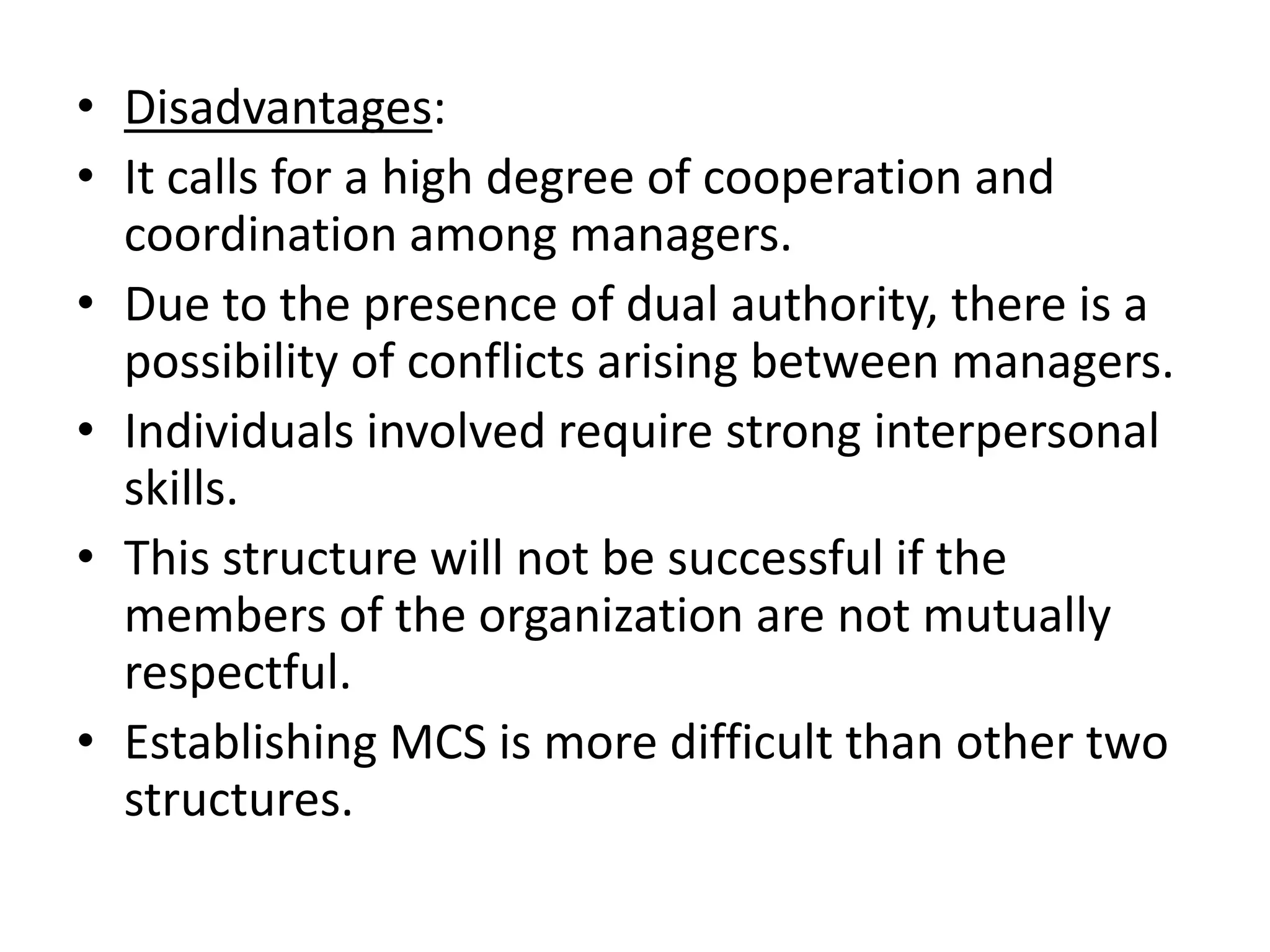 • Disadvantages:
• It calls for a high degree of cooperation and
  coordination among managers.
• Due to the presence of dual authority, there is a
  possibility of conflicts arising between managers.
• Individuals involved require strong interpersonal
  skills.
• This structure will not be successful if the
  members of the organization are not mutually
  respectful.
• Establishing MCS is more difficult than other two
  structures.
 