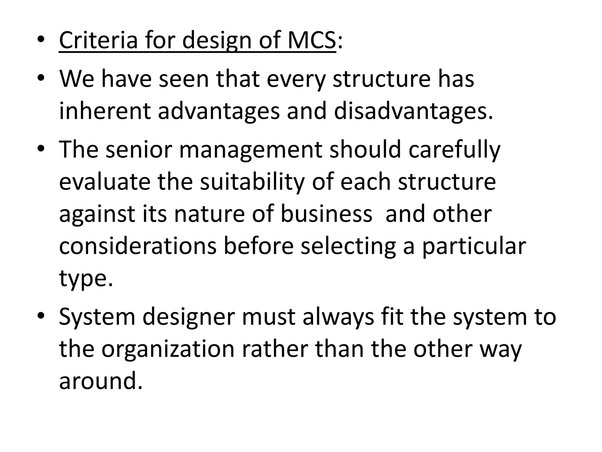 • Criteria for design of MCS:
• We have seen that every structure has
  inherent advantages and disadvantages.
• The senior management should carefully
  evaluate the suitability of each structure
  against its nature of business and other
  considerations before selecting a particular
  type.
• System designer must always fit the system to
  the organization rather than the other way
  around.
 