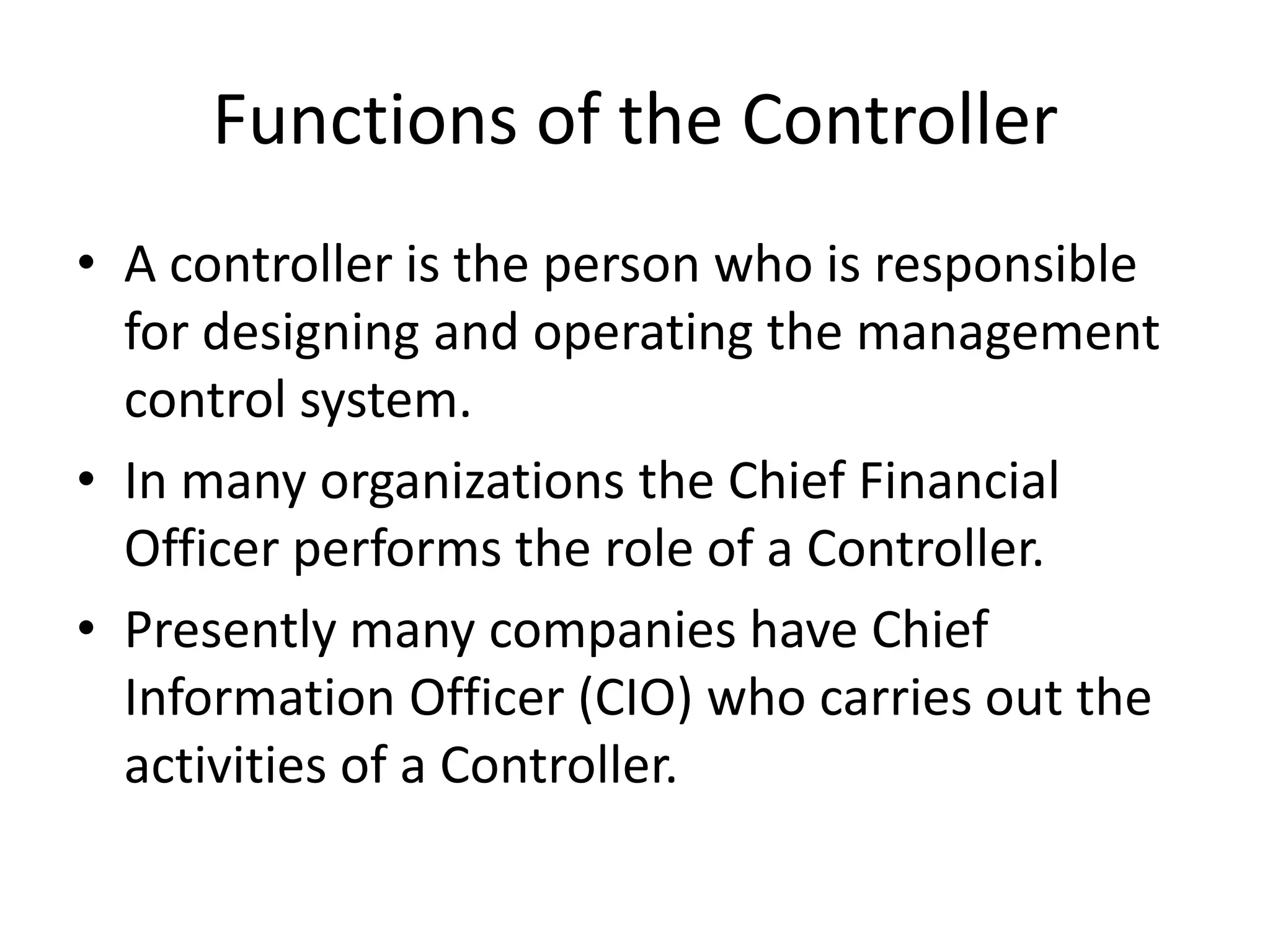 Functions of the Controller
• A controller is the person who is responsible
  for designing and operating the management
  control system.
• In many organizations the Chief Financial
  Officer performs the role of a Controller.
• Presently many companies have Chief
  Information Officer (CIO) who carries out the
  activities of a Controller.
 