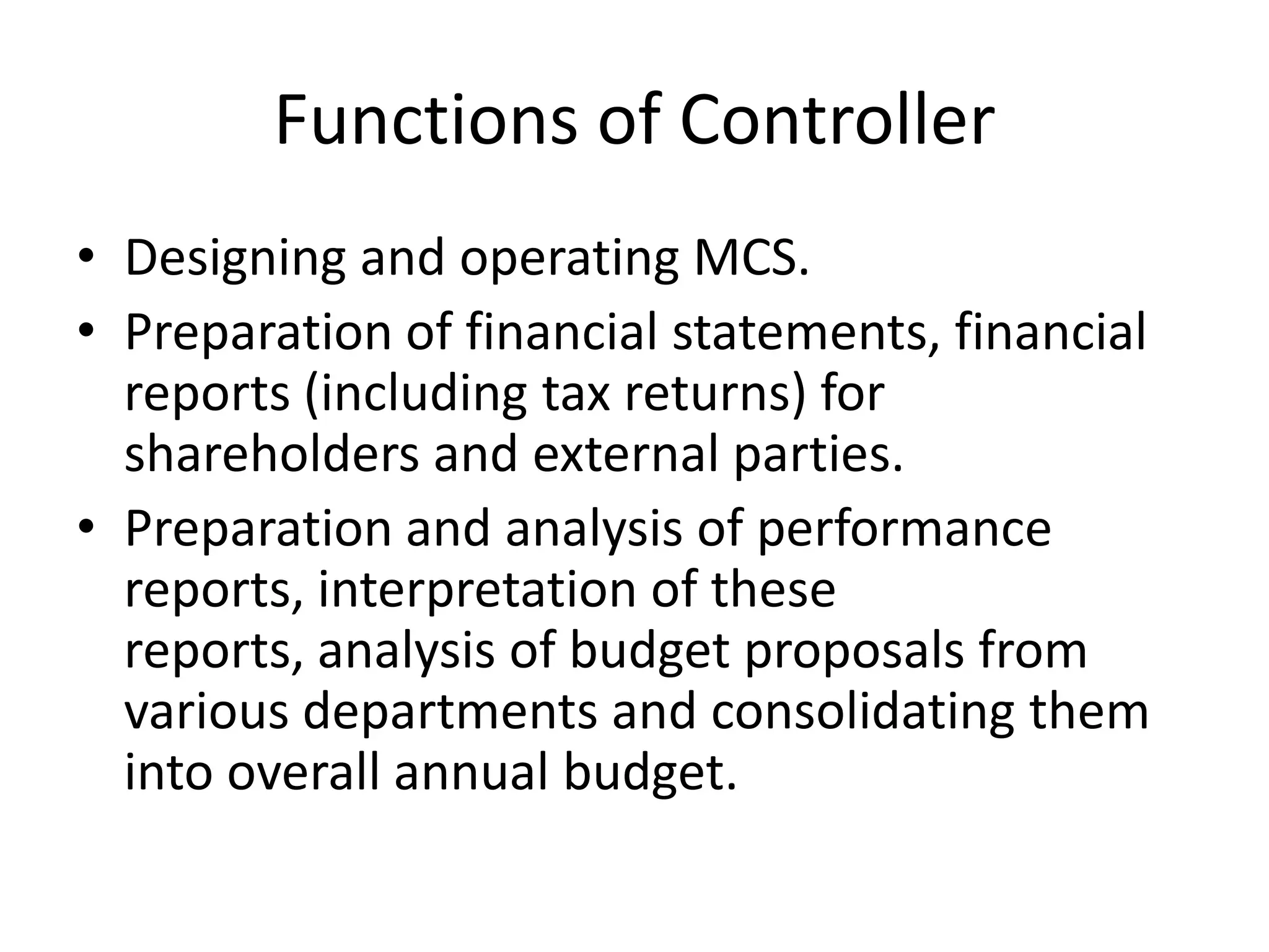 Functions of Controller
• Designing and operating MCS.
• Preparation of financial statements, financial
  reports (including tax returns) for
  shareholders and external parties.
• Preparation and analysis of performance
  reports, interpretation of these
  reports, analysis of budget proposals from
  various departments and consolidating them
  into overall annual budget.
 