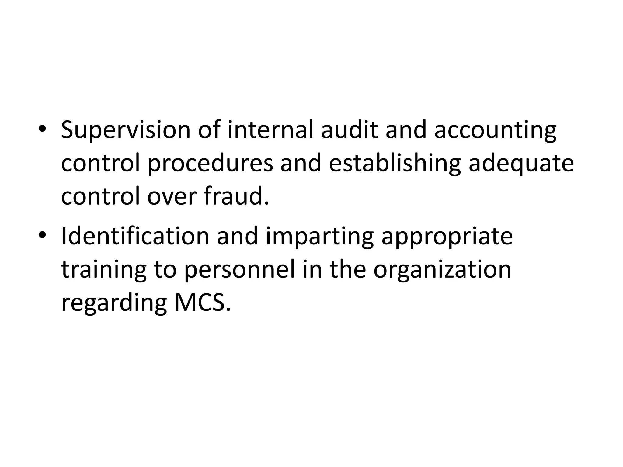 • Supervision of internal audit and accounting
  control procedures and establishing adequate
  control over fraud.
• Identification and imparting appropriate
  training to personnel in the organization
  regarding MCS.
 