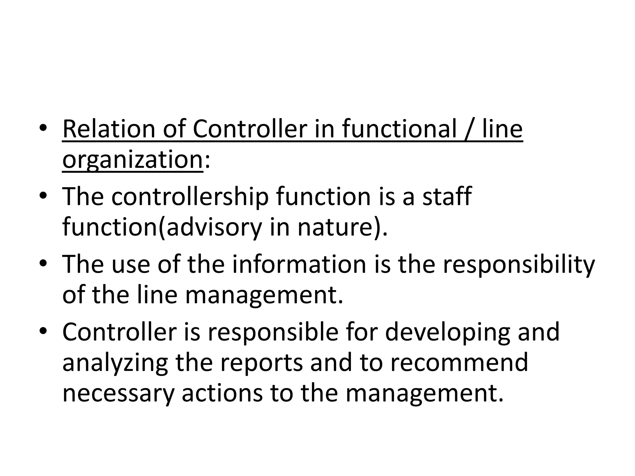 • Relation of Controller in functional / line
  organization:
• The controllership function is a staff
  function(advisory in nature).
• The use of the information is the responsibility
  of the line management.
• Controller is responsible for developing and
  analyzing the reports and to recommend
  necessary actions to the management.
 