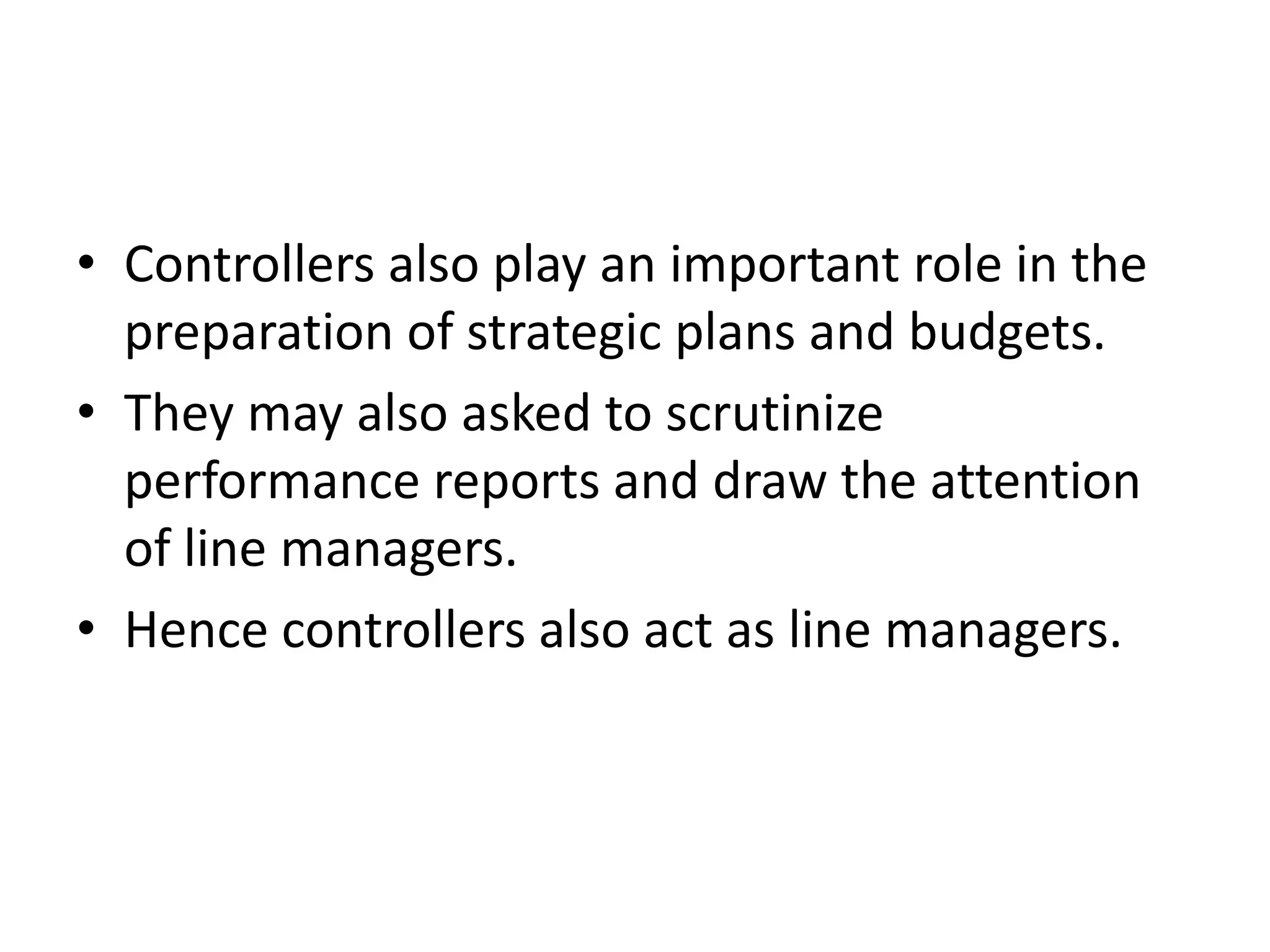 • Controllers also play an important role in the
  preparation of strategic plans and budgets.
• They may also asked to scrutinize
  performance reports and draw the attention
  of line managers.
• Hence controllers also act as line managers.
 