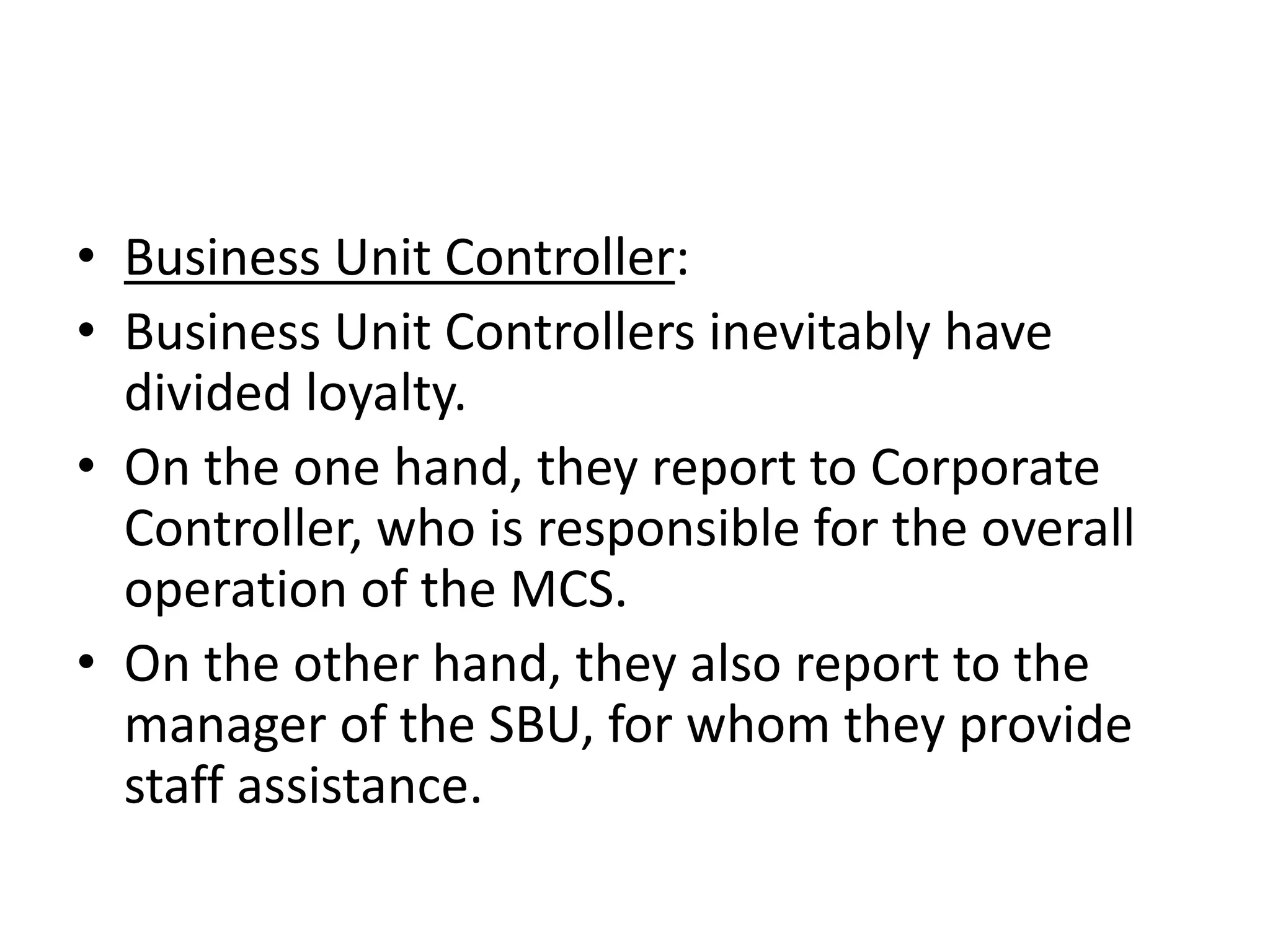 • Business Unit Controller:
• Business Unit Controllers inevitably have
  divided loyalty.
• On the one hand, they report to Corporate
  Controller, who is responsible for the overall
  operation of the MCS.
• On the other hand, they also report to the
  manager of the SBU, for whom they provide
  staff assistance.
 