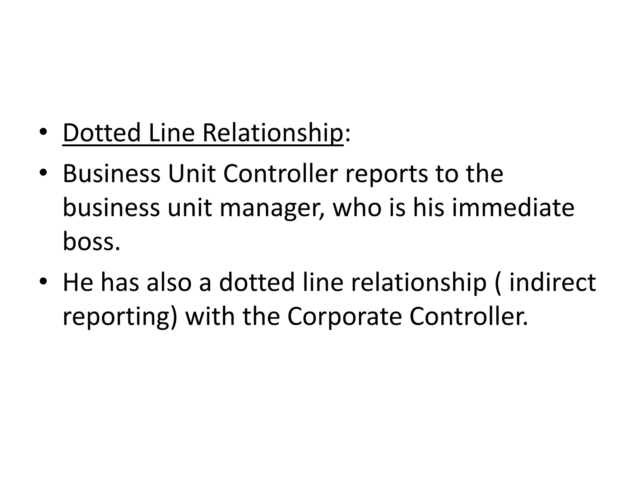 • Dotted Line Relationship:
• Business Unit Controller reports to the
  business unit manager, who is his immediate
  boss.
• He has also a dotted line relationship ( indirect
  reporting) with the Corporate Controller.
 
