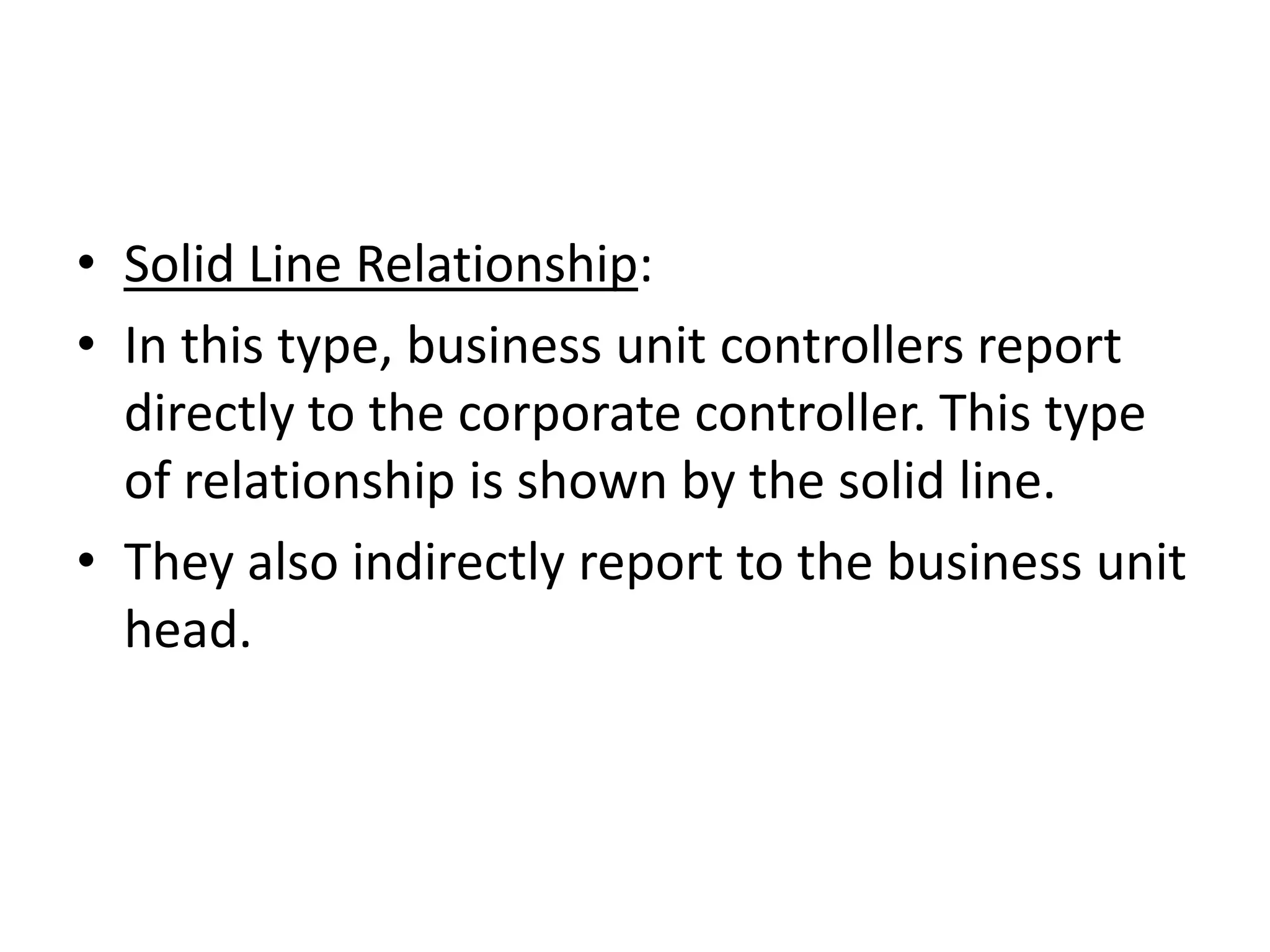 • Solid Line Relationship:
• In this type, business unit controllers report
  directly to the corporate controller. This type
  of relationship is shown by the solid line.
• They also indirectly report to the business unit
  head.
 