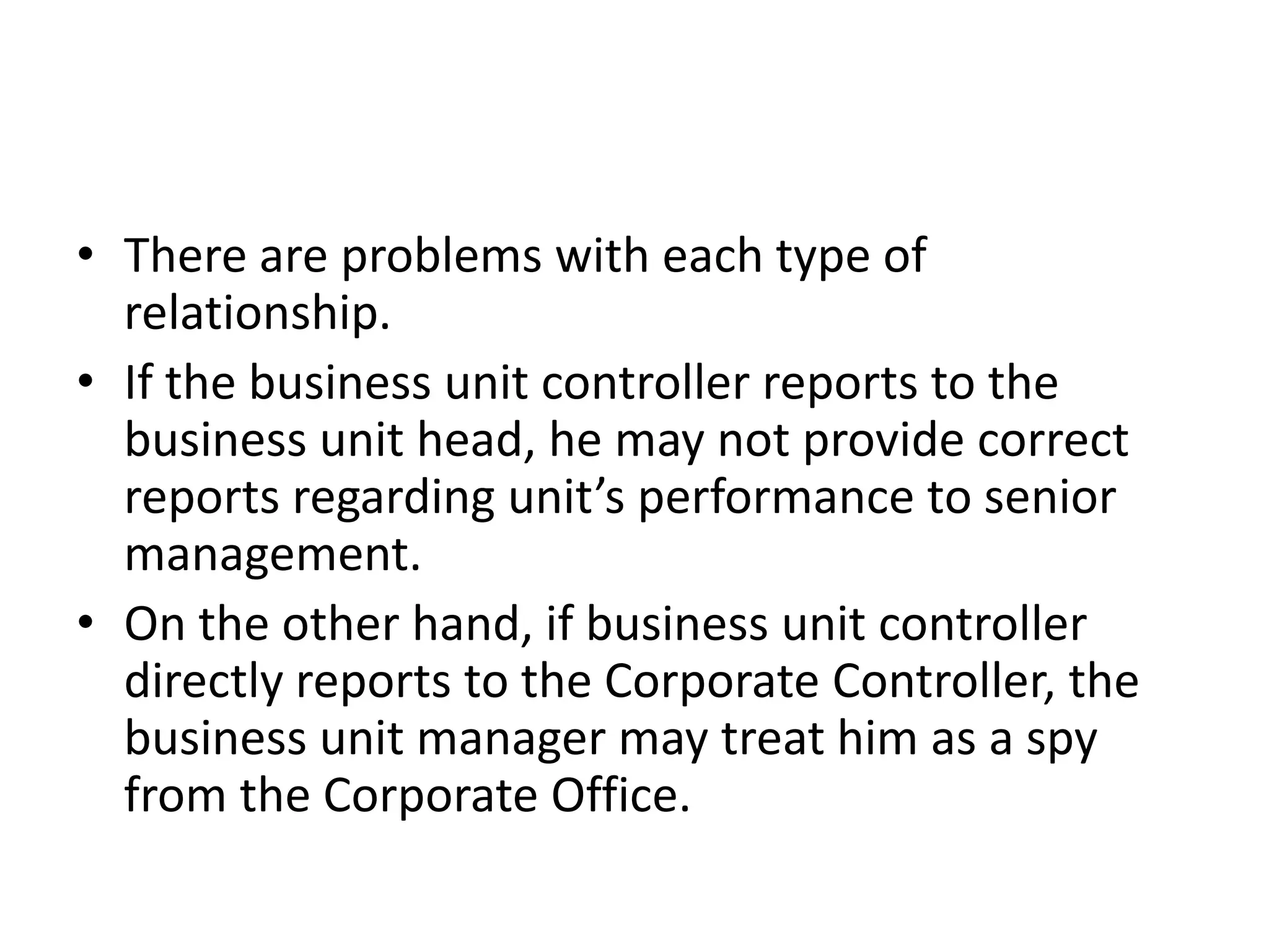 • There are problems with each type of
  relationship.
• If the business unit controller reports to the
  business unit head, he may not provide correct
  reports regarding unit’s performance to senior
  management.
• On the other hand, if business unit controller
  directly reports to the Corporate Controller, the
  business unit manager may treat him as a spy
  from the Corporate Office.
 
