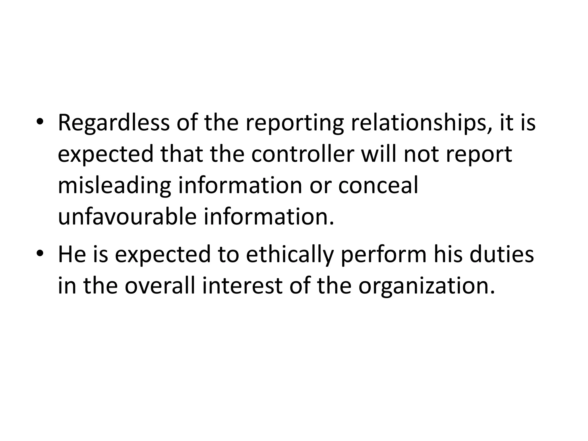 • Regardless of the reporting relationships, it is
  expected that the controller will not report
  misleading information or conceal
  unfavourable information.
• He is expected to ethically perform his duties
  in the overall interest of the organization.
 