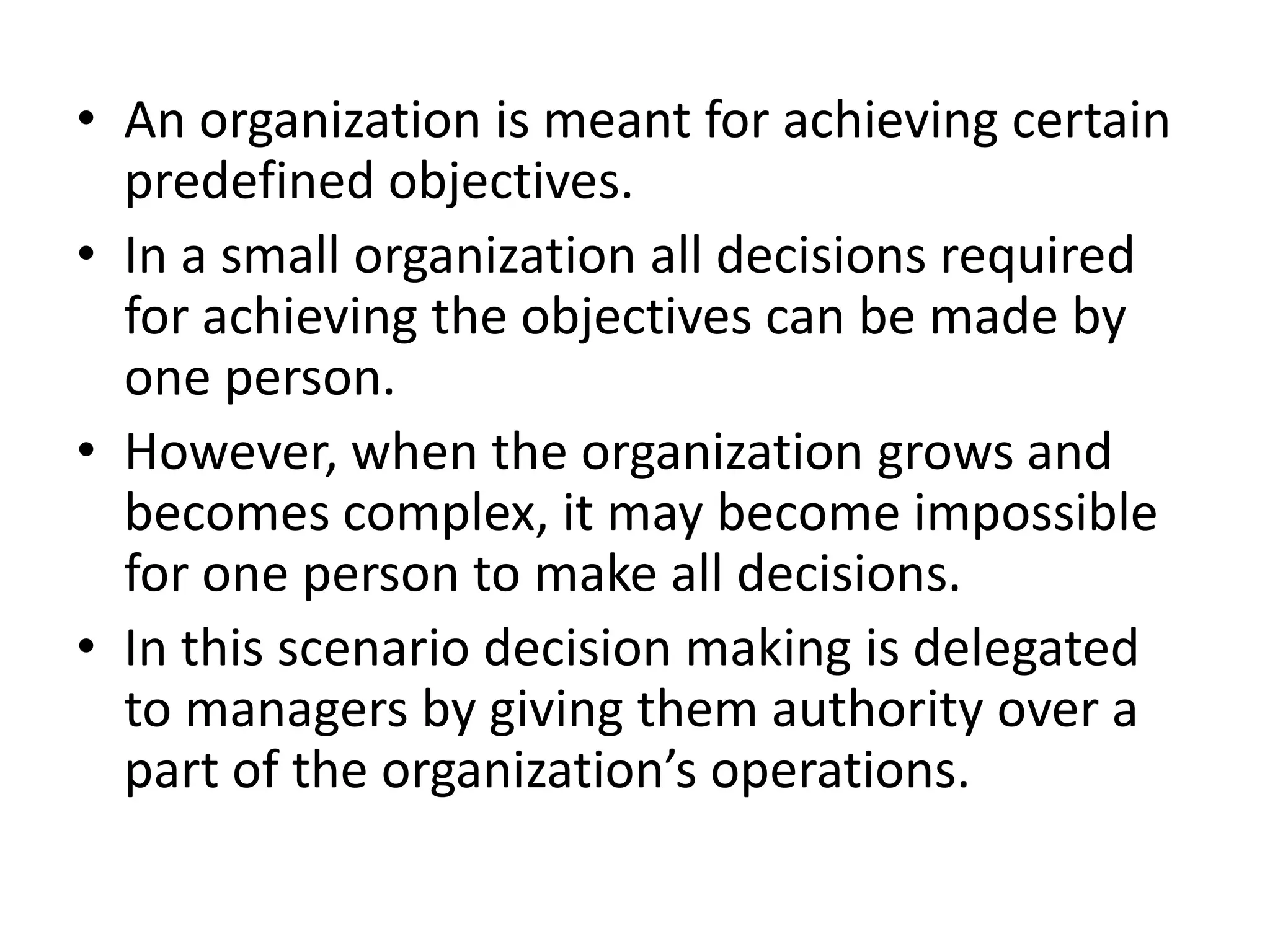 • An organization is meant for achieving certain
  predefined objectives.
• In a small organization all decisions required
  for achieving the objectives can be made by
  one person.
• However, when the organization grows and
  becomes complex, it may become impossible
  for one person to make all decisions.
• In this scenario decision making is delegated
  to managers by giving them authority over a
  part of the organization’s operations.
 
