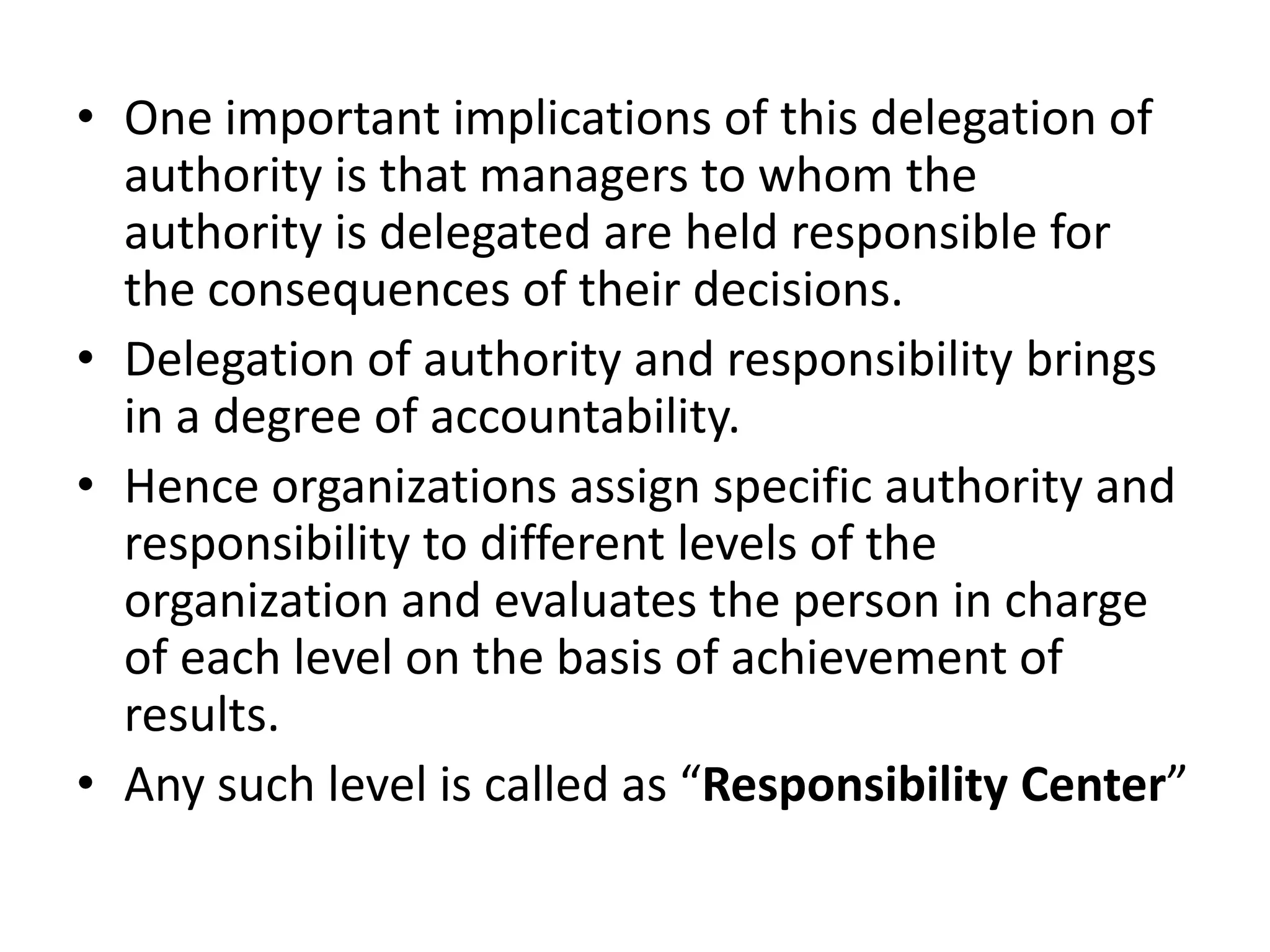 • One important implications of this delegation of
  authority is that managers to whom the
  authority is delegated are held responsible for
  the consequences of their decisions.
• Delegation of authority and responsibility brings
  in a degree of accountability.
• Hence organizations assign specific authority and
  responsibility to different levels of the
  organization and evaluates the person in charge
  of each level on the basis of achievement of
  results.
• Any such level is called as “Responsibility Center”
 