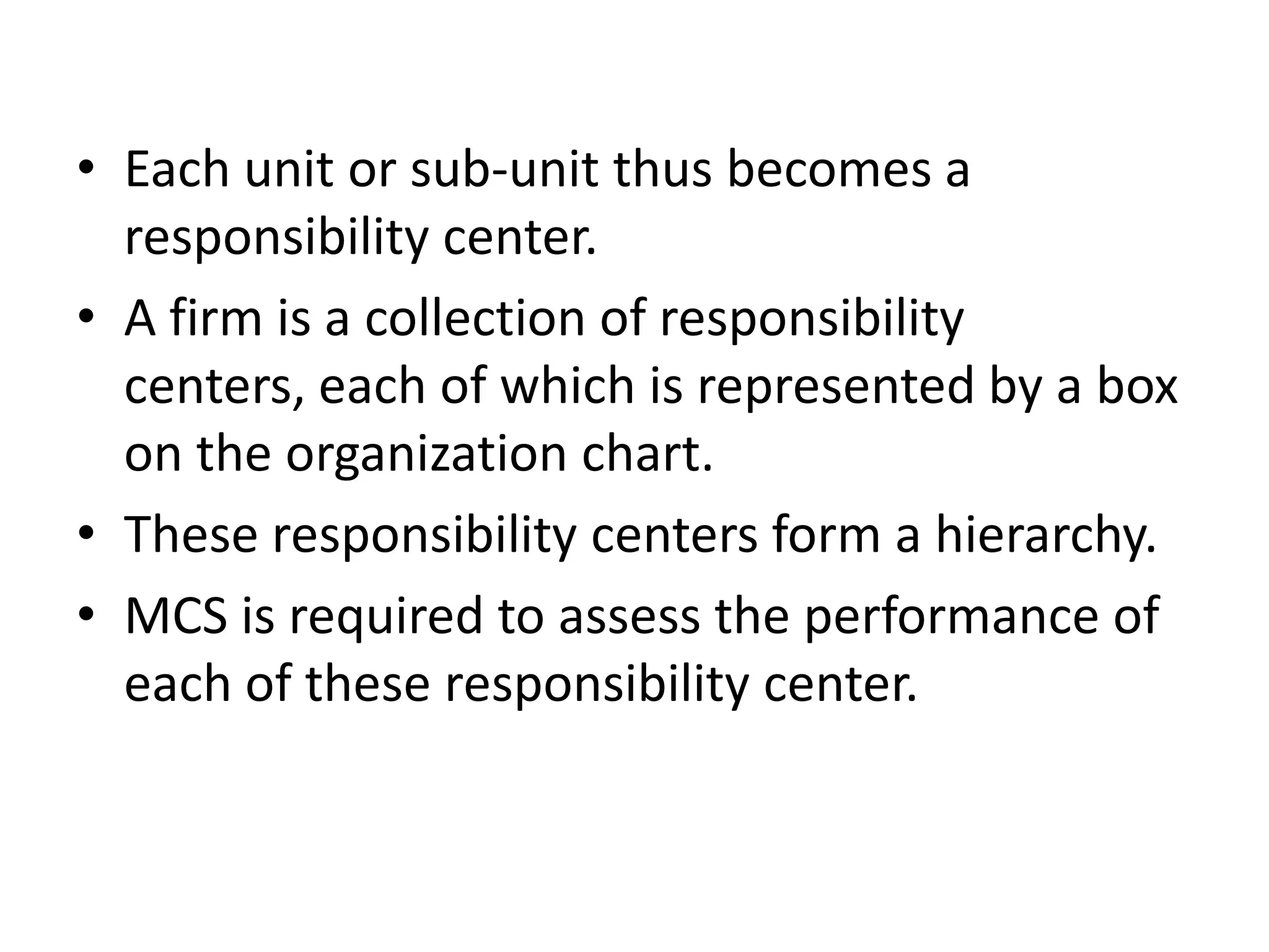 • Each unit or sub-unit thus becomes a
  responsibility center.
• A firm is a collection of responsibility
  centers, each of which is represented by a box
  on the organization chart.
• These responsibility centers form a hierarchy.
• MCS is required to assess the performance of
  each of these responsibility center.
 