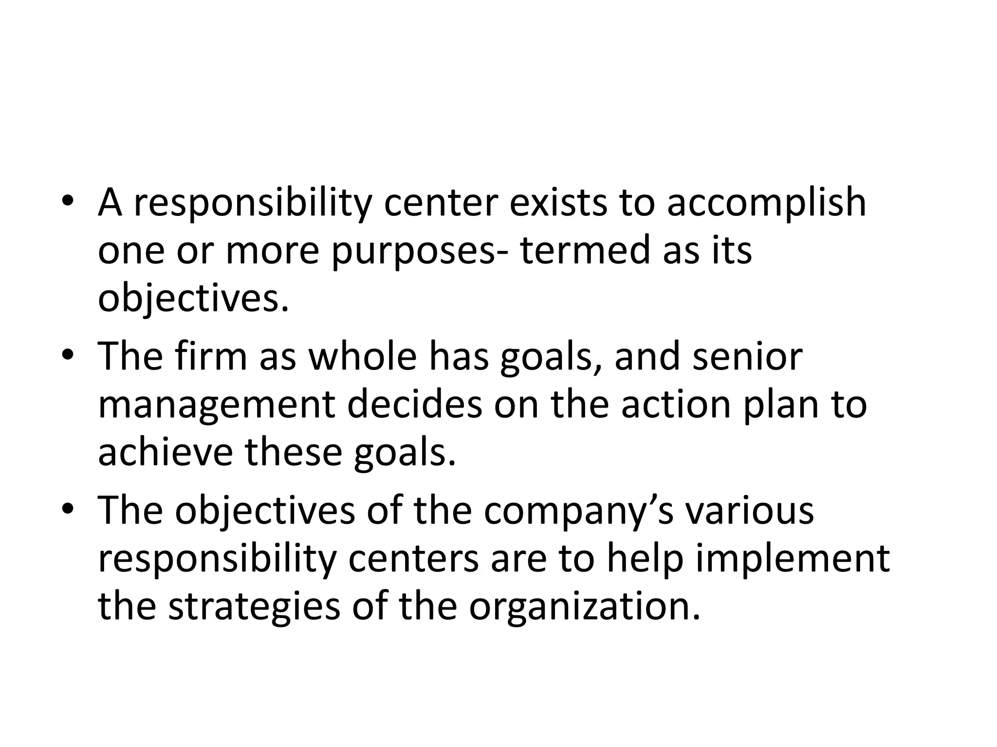 • A responsibility center exists to accomplish
  one or more purposes- termed as its
  objectives.
• The firm as whole has goals, and senior
  management decides on the action plan to
  achieve these goals.
• The objectives of the company’s various
  responsibility centers are to help implement
  the strategies of the organization.
 