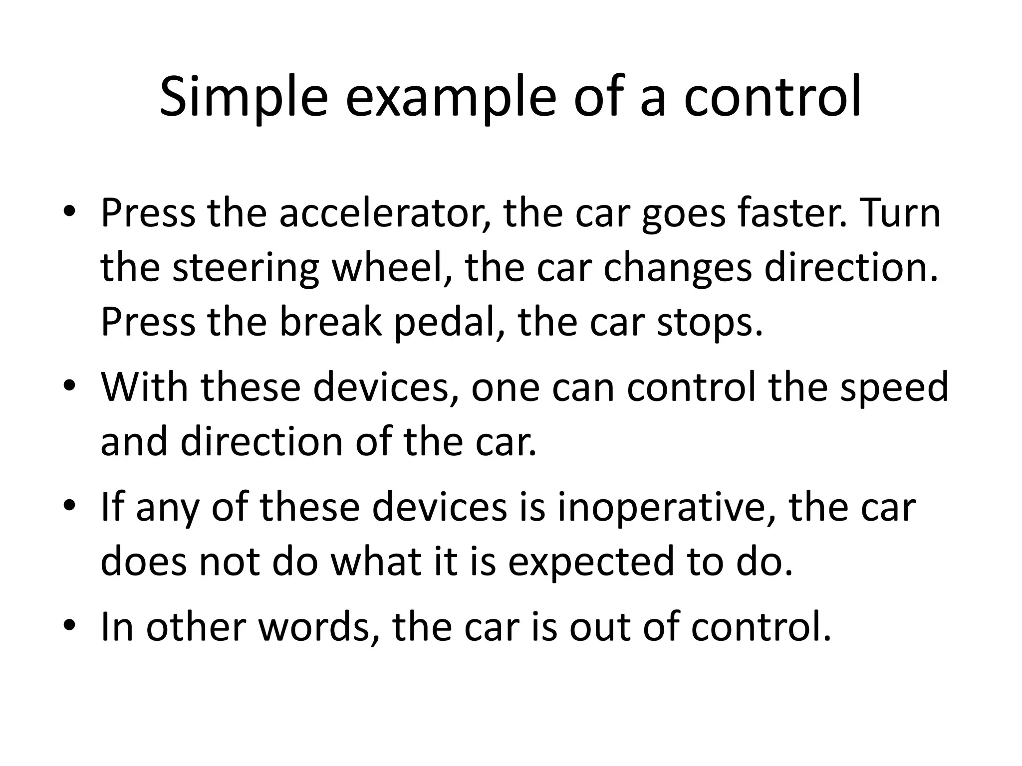 Simple example of a control
• Press the accelerator, the car goes faster. Turn
  the steering wheel, the car changes direction.
  Press the break pedal, the car stops.
• With these devices, one can control the speed
  and direction of the car.
• If any of these devices is inoperative, the car
  does not do what it is expected to do.
• In other words, the car is out of control.
 