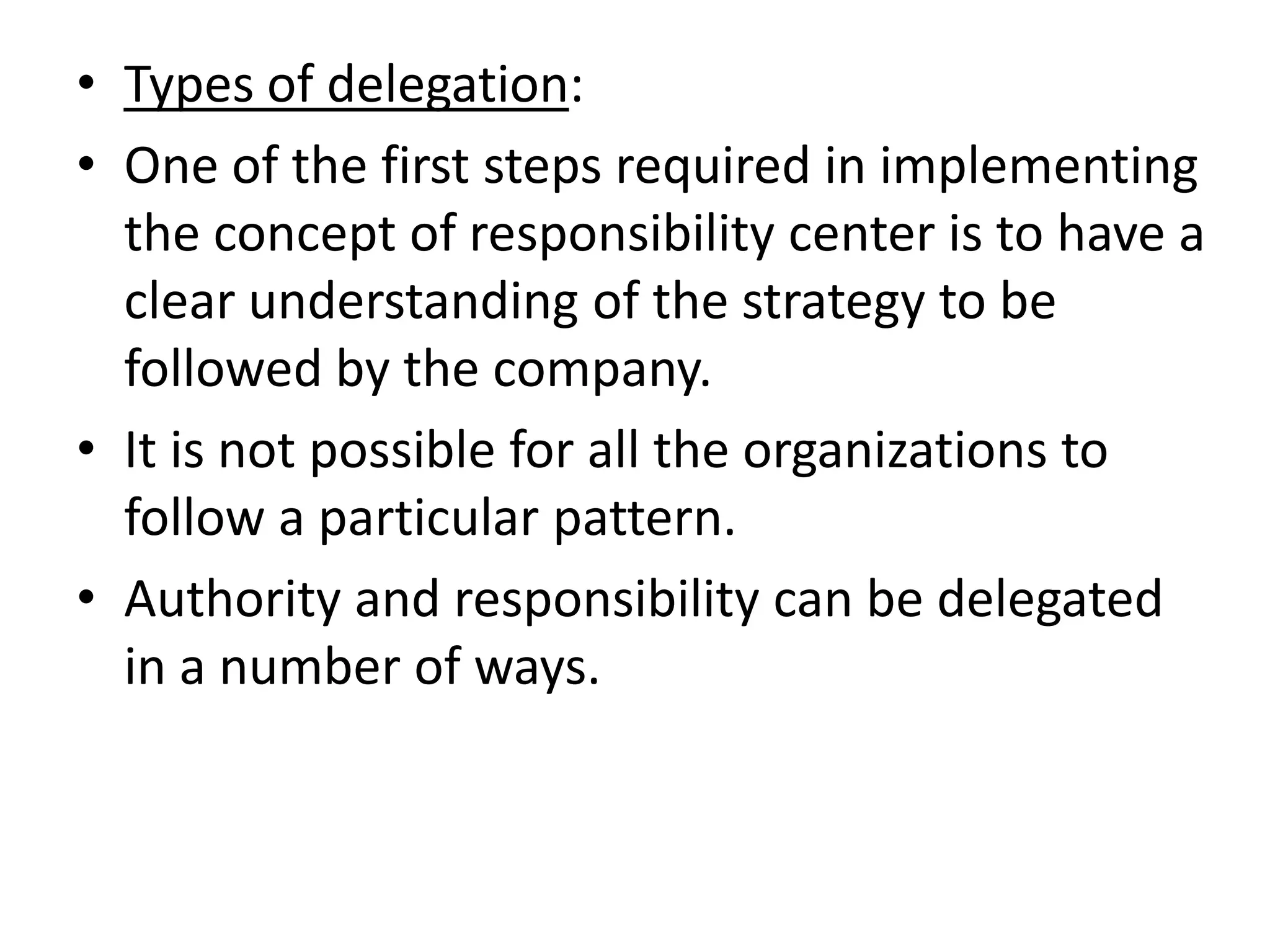 • Types of delegation:
• One of the first steps required in implementing
  the concept of responsibility center is to have a
  clear understanding of the strategy to be
  followed by the company.
• It is not possible for all the organizations to
  follow a particular pattern.
• Authority and responsibility can be delegated
  in a number of ways.
 