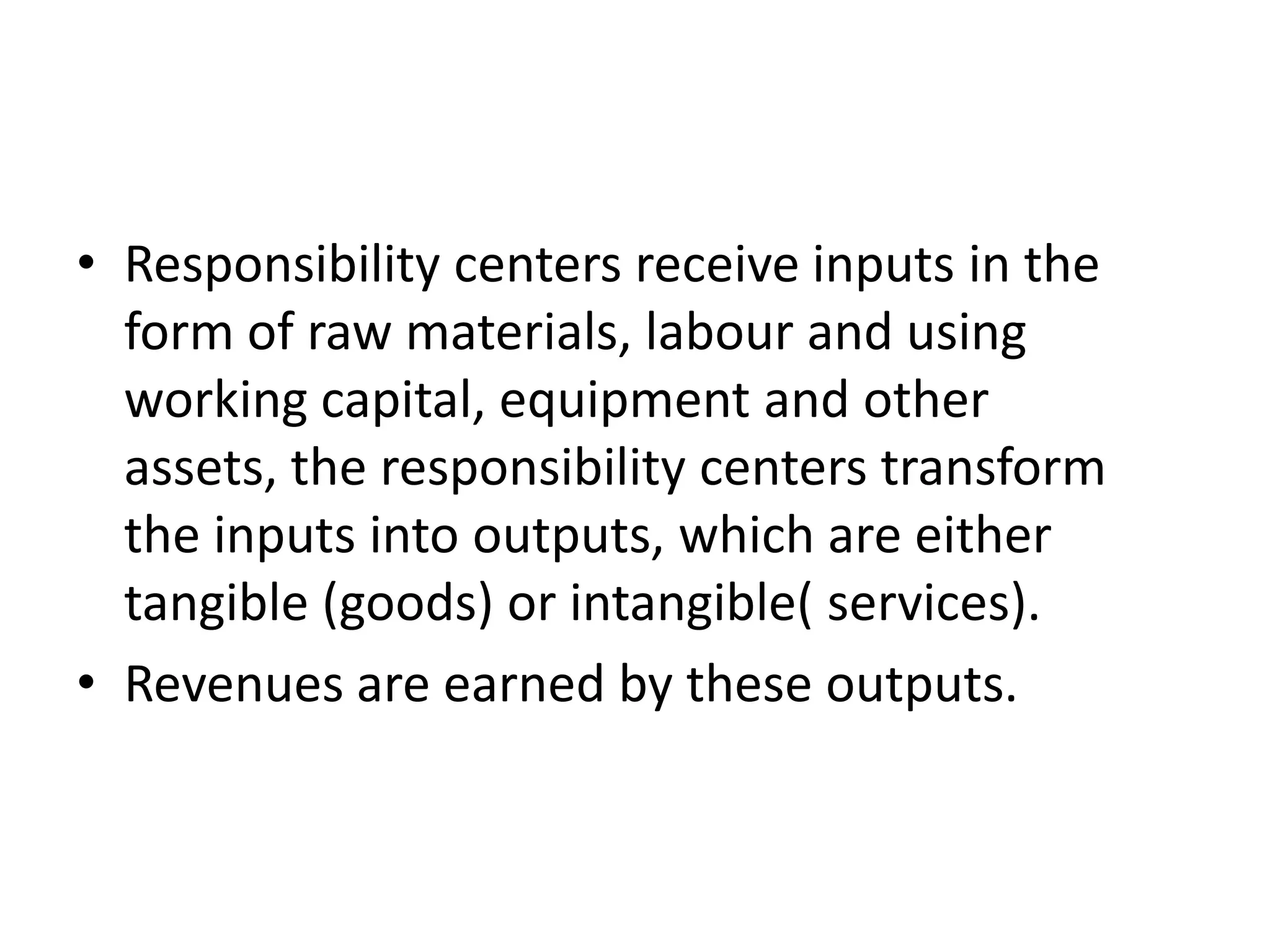 • Responsibility centers receive inputs in the
  form of raw materials, labour and using
  working capital, equipment and other
  assets, the responsibility centers transform
  the inputs into outputs, which are either
  tangible (goods) or intangible( services).
• Revenues are earned by these outputs.
 