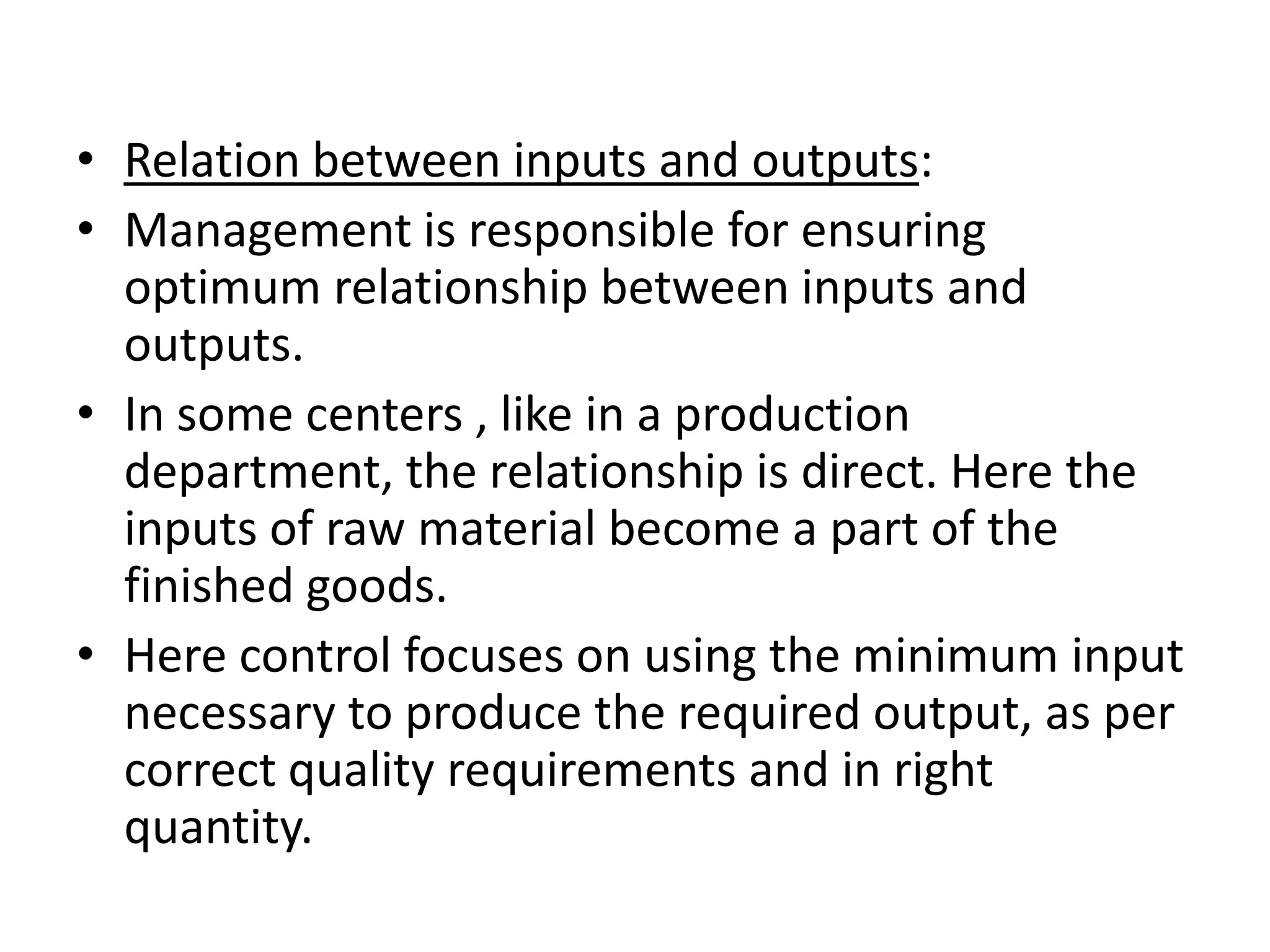 • Relation between inputs and outputs:
• Management is responsible for ensuring
  optimum relationship between inputs and
  outputs.
• In some centers , like in a production
  department, the relationship is direct. Here the
  inputs of raw material become a part of the
  finished goods.
• Here control focuses on using the minimum input
  necessary to produce the required output, as per
  correct quality requirements and in right
  quantity.
 