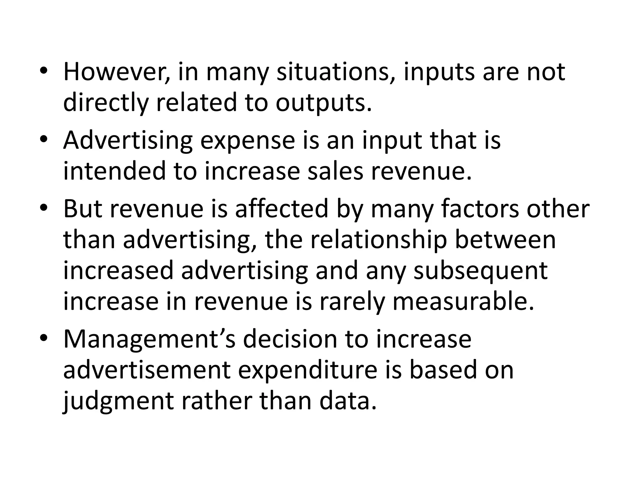 • However, in many situations, inputs are not
  directly related to outputs.
• Advertising expense is an input that is
  intended to increase sales revenue.
• But revenue is affected by many factors other
  than advertising, the relationship between
  increased advertising and any subsequent
  increase in revenue is rarely measurable.
• Management’s decision to increase
  advertisement expenditure is based on
  judgment rather than data.
 