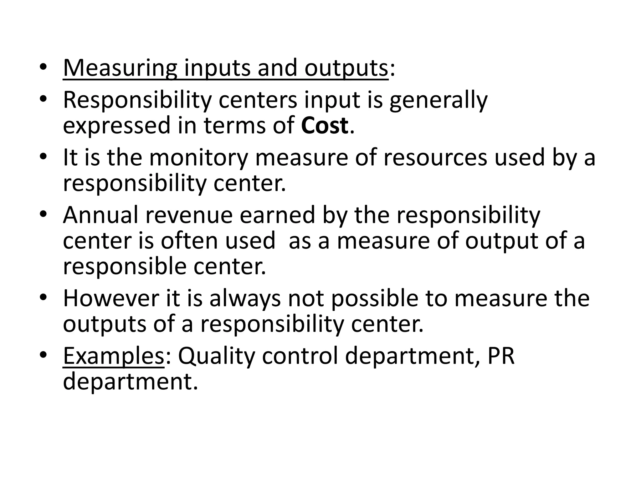 • Measuring inputs and outputs:
• Responsibility centers input is generally
  expressed in terms of Cost.
• It is the monitory measure of resources used by a
  responsibility center.
• Annual revenue earned by the responsibility
  center is often used as a measure of output of a
  responsible center.
• However it is always not possible to measure the
  outputs of a responsibility center.
• Examples: Quality control department, PR
  department.
 