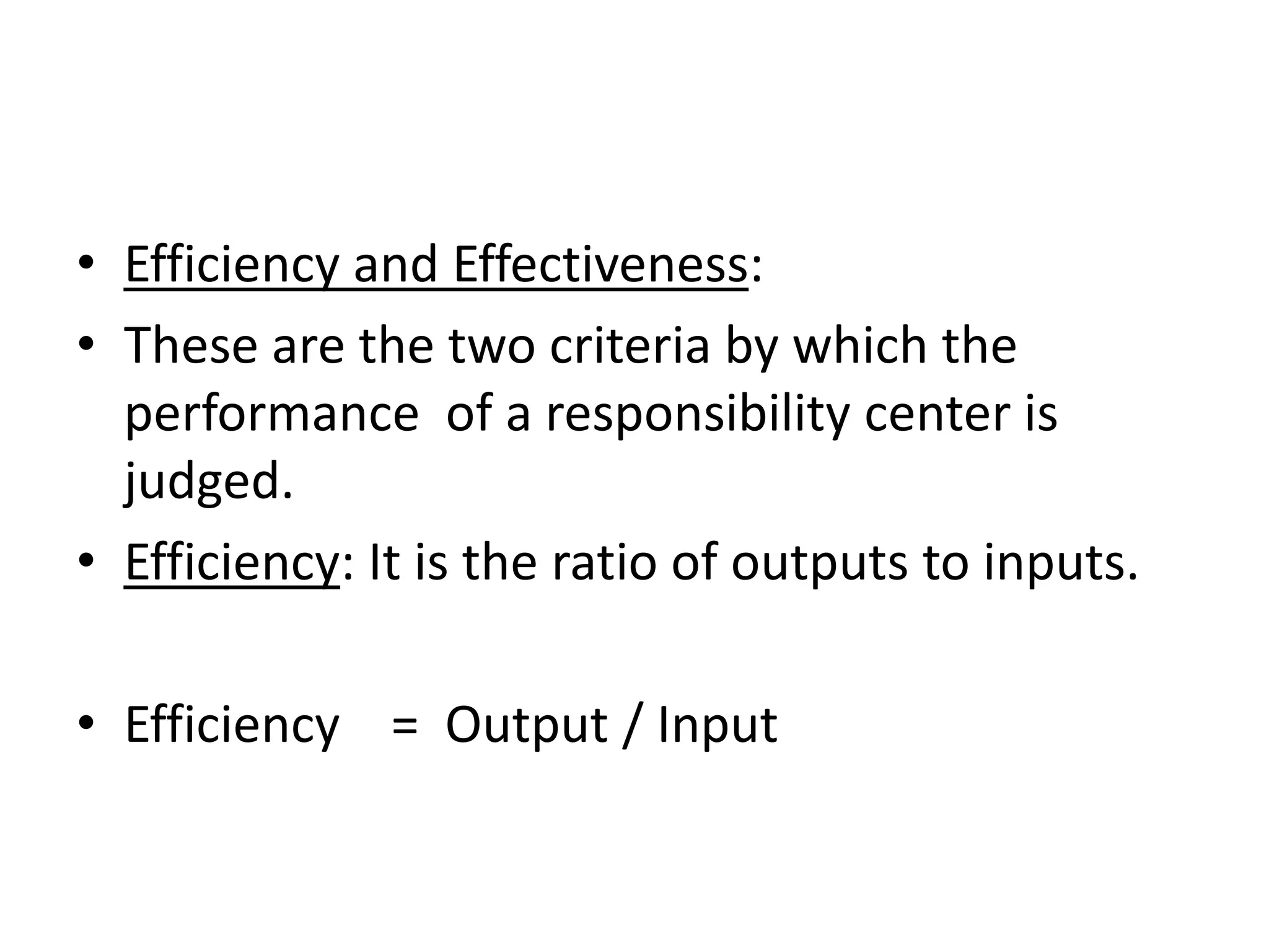 • Efficiency and Effectiveness:
• These are the two criteria by which the
  performance of a responsibility center is
  judged.
• Efficiency: It is the ratio of outputs to inputs.

• Efficiency = Output / Input
 