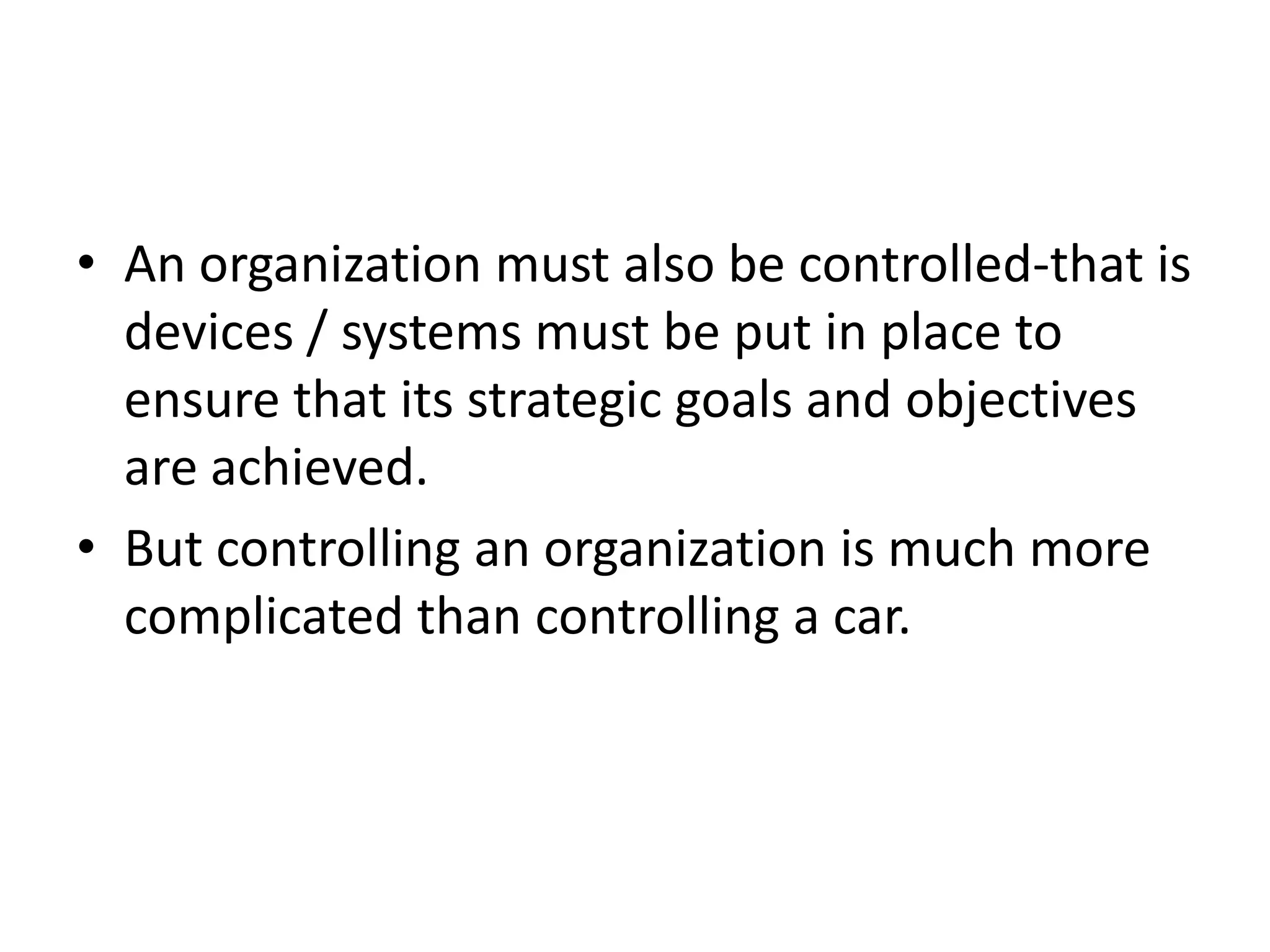 • An organization must also be controlled-that is
  devices / systems must be put in place to
  ensure that its strategic goals and objectives
  are achieved.
• But controlling an organization is much more
  complicated than controlling a car.
 