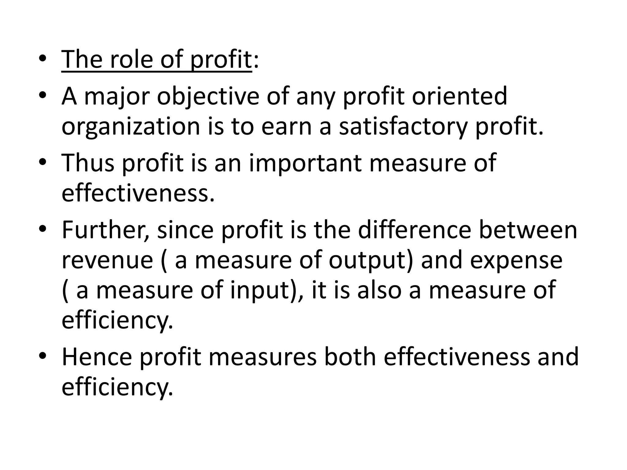• The role of profit:
• A major objective of any profit oriented
  organization is to earn a satisfactory profit.
• Thus profit is an important measure of
  effectiveness.
• Further, since profit is the difference between
  revenue ( a measure of output) and expense
  ( a measure of input), it is also a measure of
  efficiency.
• Hence profit measures both effectiveness and
  efficiency.
 
