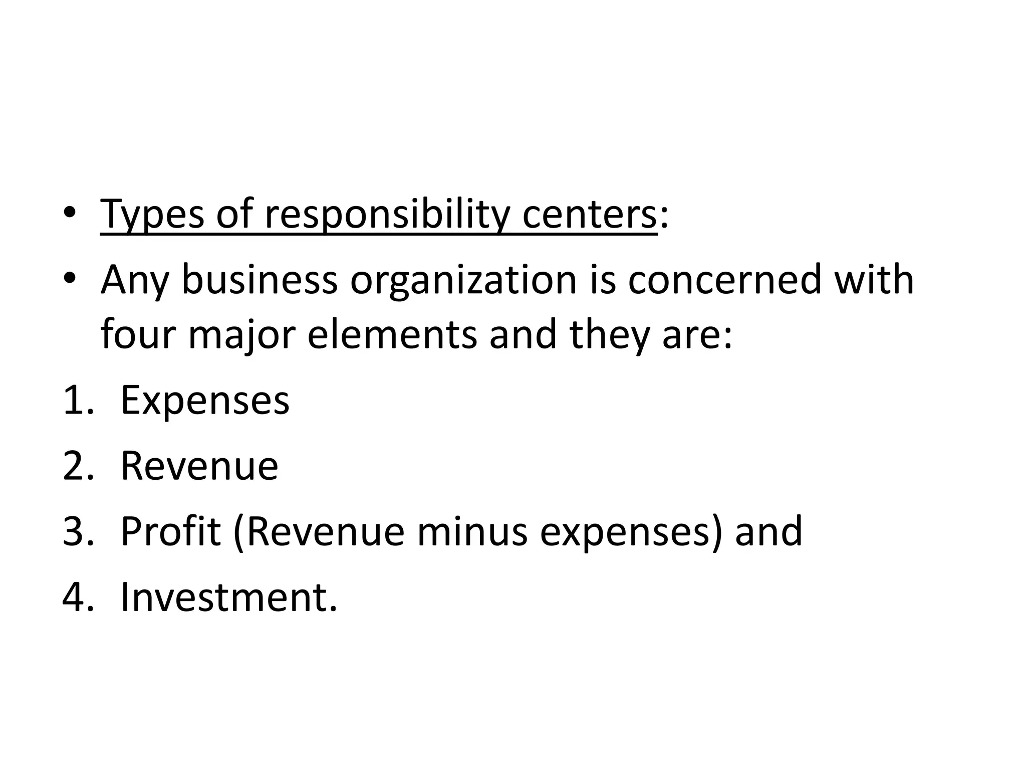 • Types of responsibility centers:
• Any business organization is concerned with
  four major elements and they are:
1. Expenses
2. Revenue
3. Profit (Revenue minus expenses) and
4. Investment.
 