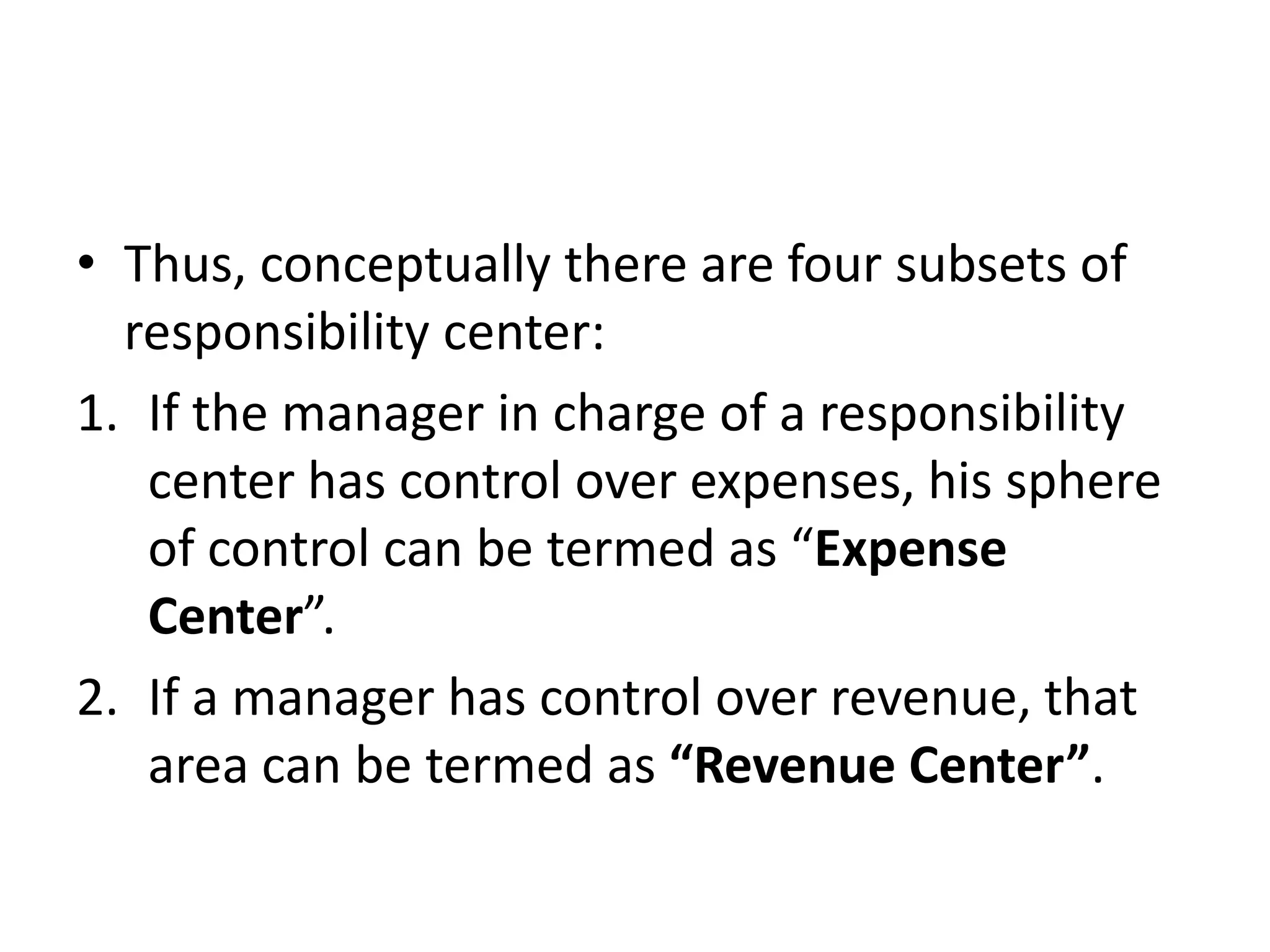 • Thus, conceptually there are four subsets of
  responsibility center:
1. If the manager in charge of a responsibility
   center has control over expenses, his sphere
   of control can be termed as “Expense
   Center”.
2. If a manager has control over revenue, that
   area can be termed as “Revenue Center”.
 