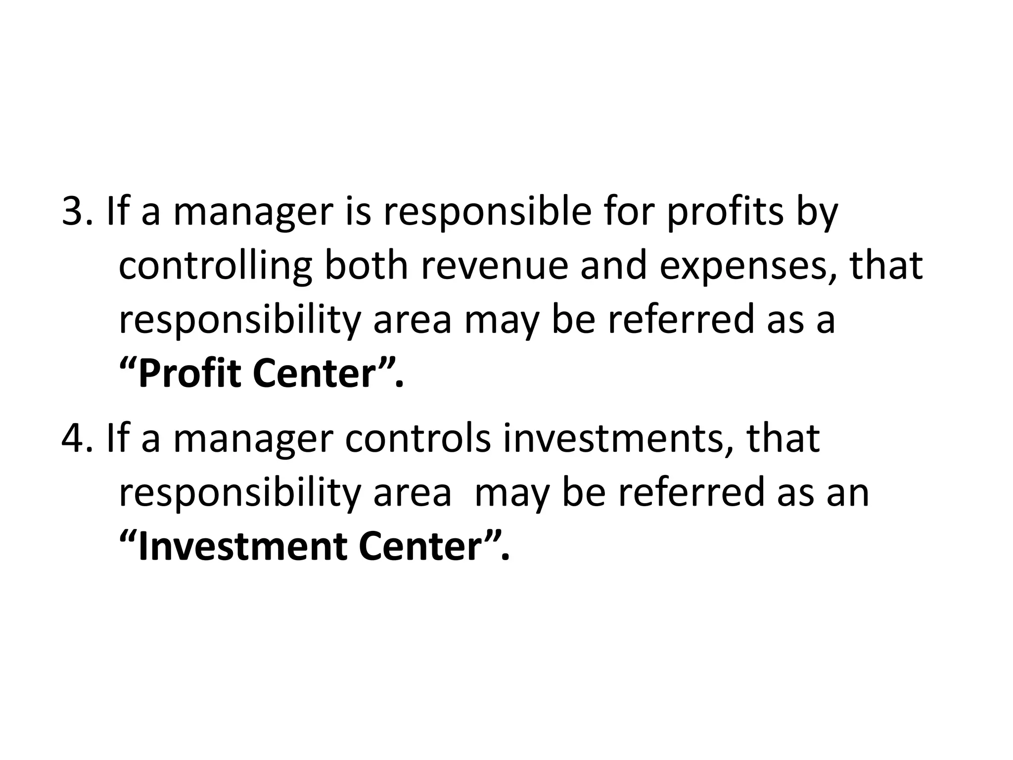 3. If a manager is responsible for profits by
    controlling both revenue and expenses, that
    responsibility area may be referred as a
    “Profit Center”.
4. If a manager controls investments, that
    responsibility area may be referred as an
    “Investment Center”.
 