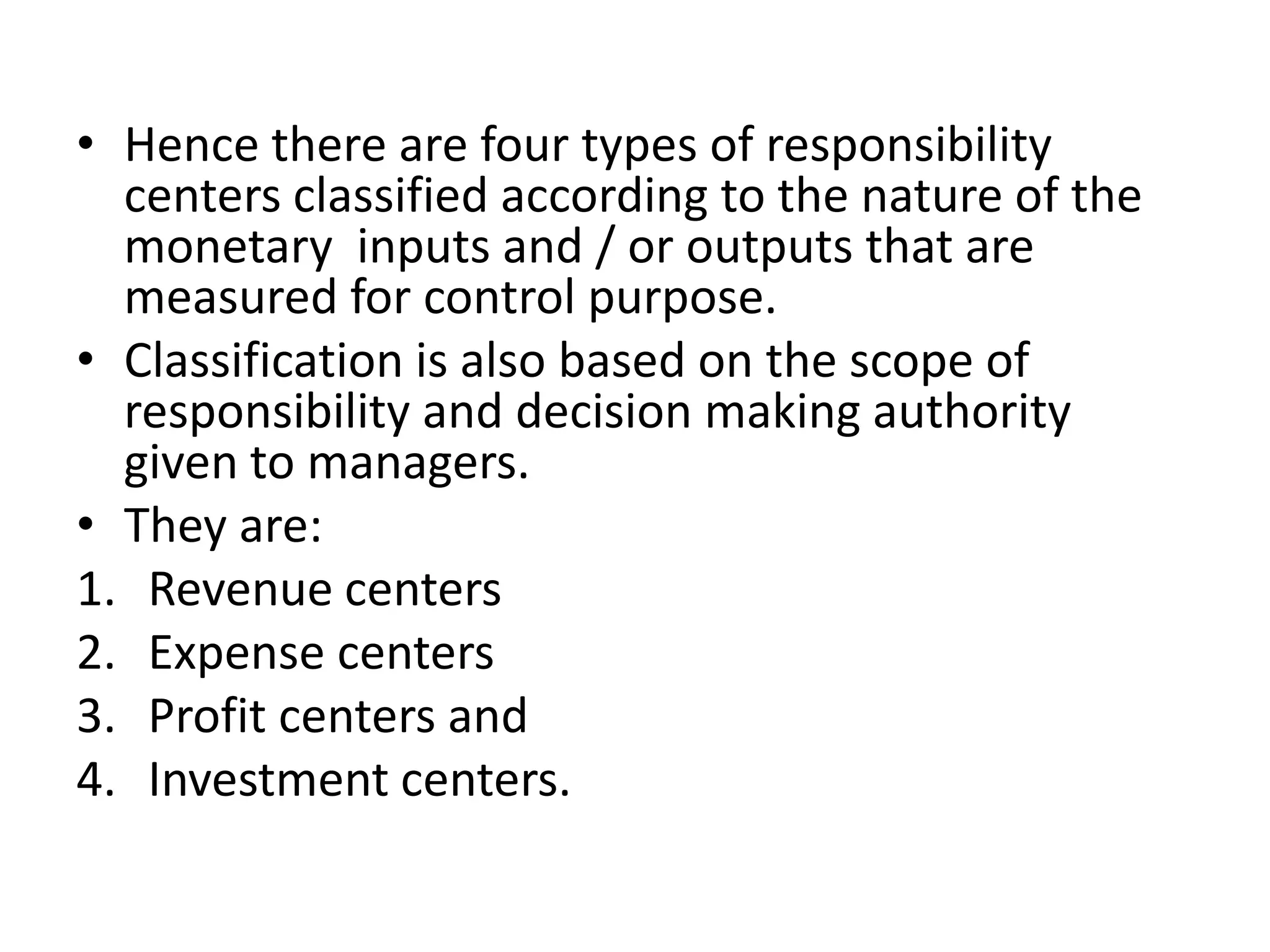 • Hence there are four types of responsibility
  centers classified according to the nature of the
  monetary inputs and / or outputs that are
  measured for control purpose.
• Classification is also based on the scope of
  responsibility and decision making authority
  given to managers.
• They are:
1. Revenue centers
2. Expense centers
3. Profit centers and
4. Investment centers.
 