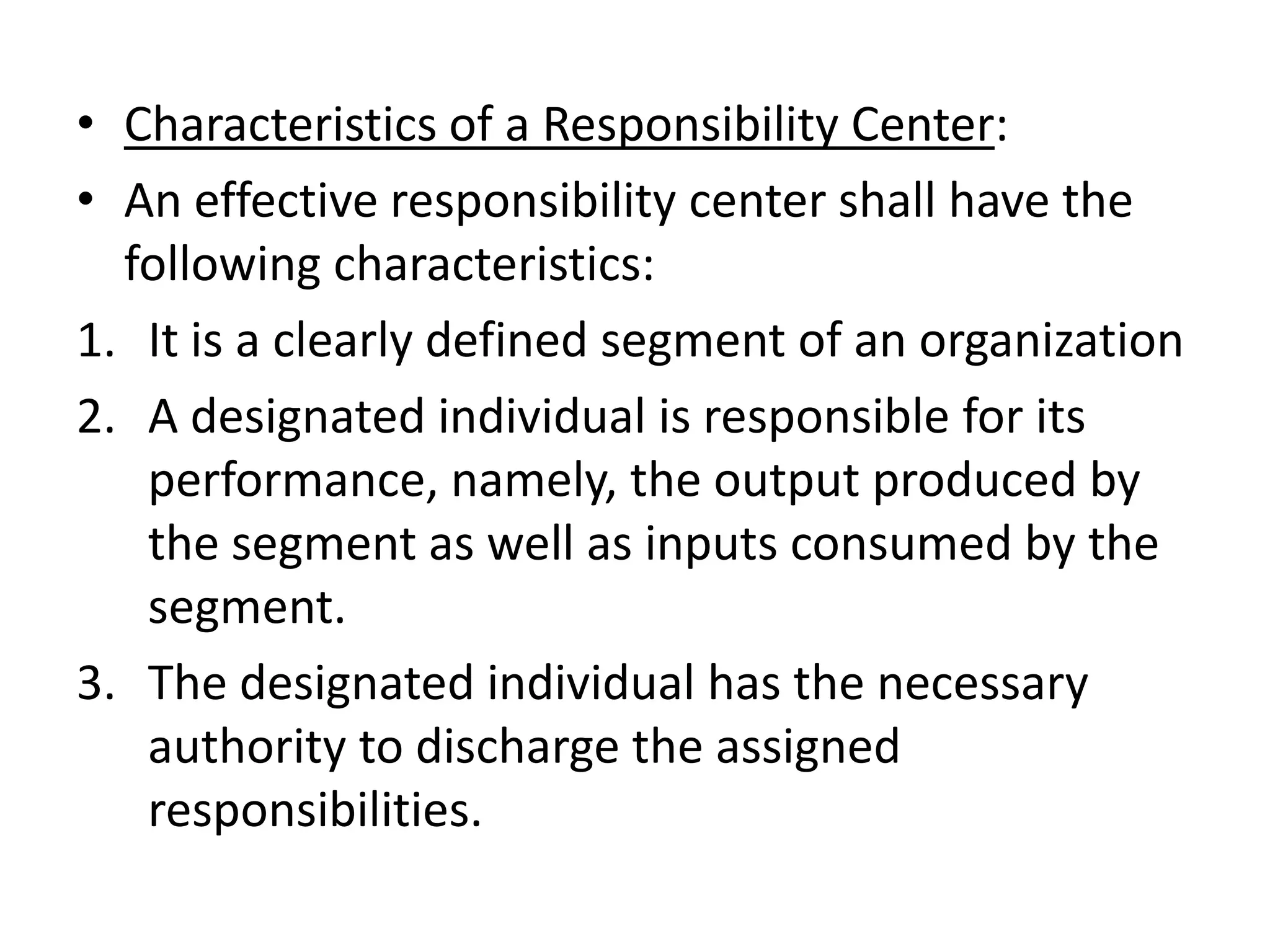 • Characteristics of a Responsibility Center:
• An effective responsibility center shall have the
  following characteristics:
1. It is a clearly defined segment of an organization
2. A designated individual is responsible for its
   performance, namely, the output produced by
   the segment as well as inputs consumed by the
   segment.
3. The designated individual has the necessary
   authority to discharge the assigned
   responsibilities.
 