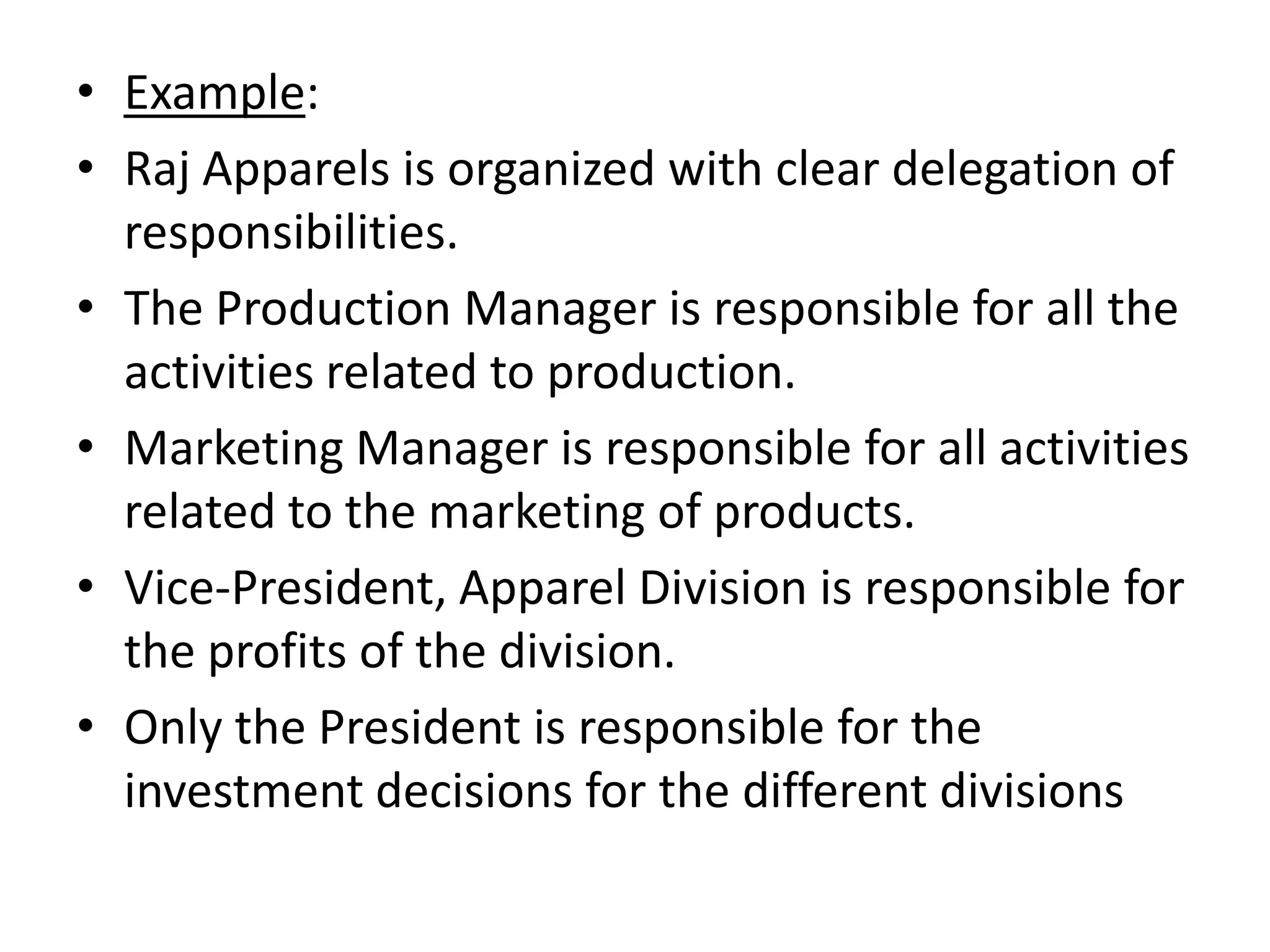 • Example:
• Raj Apparels is organized with clear delegation of
  responsibilities.
• The Production Manager is responsible for all the
  activities related to production.
• Marketing Manager is responsible for all activities
  related to the marketing of products.
• Vice-President, Apparel Division is responsible for
  the profits of the division.
• Only the President is responsible for the
  investment decisions for the different divisions
 
