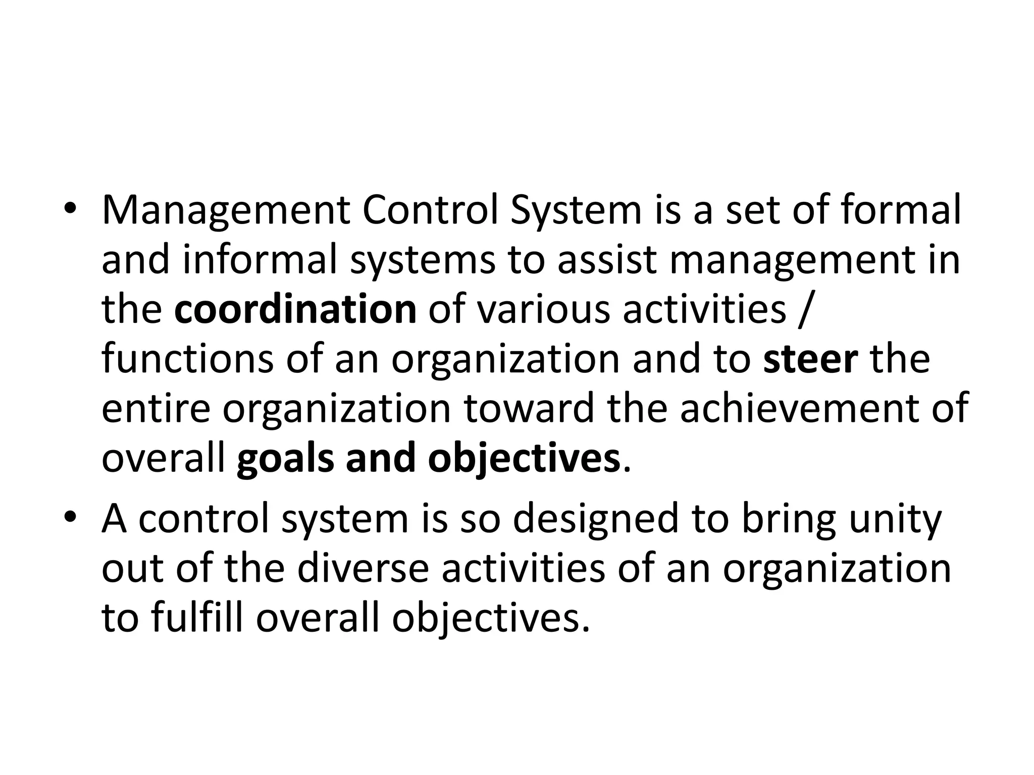 • Management Control System is a set of formal
  and informal systems to assist management in
  the coordination of various activities /
  functions of an organization and to steer the
  entire organization toward the achievement of
  overall goals and objectives.
• A control system is so designed to bring unity
  out of the diverse activities of an organization
  to fulfill overall objectives.
 