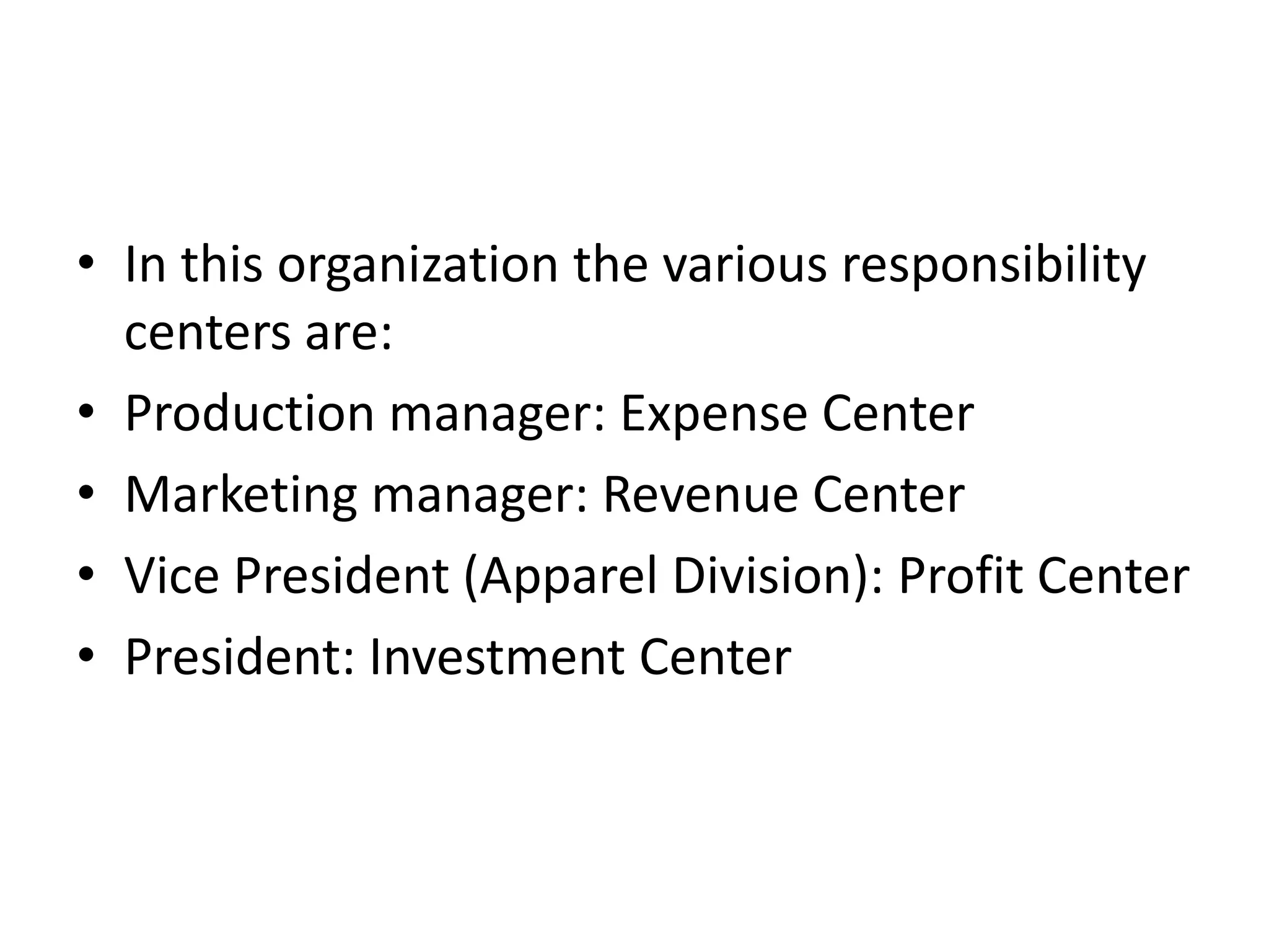 • In this organization the various responsibility
  centers are:
• Production manager: Expense Center
• Marketing manager: Revenue Center
• Vice President (Apparel Division): Profit Center
• President: Investment Center
 