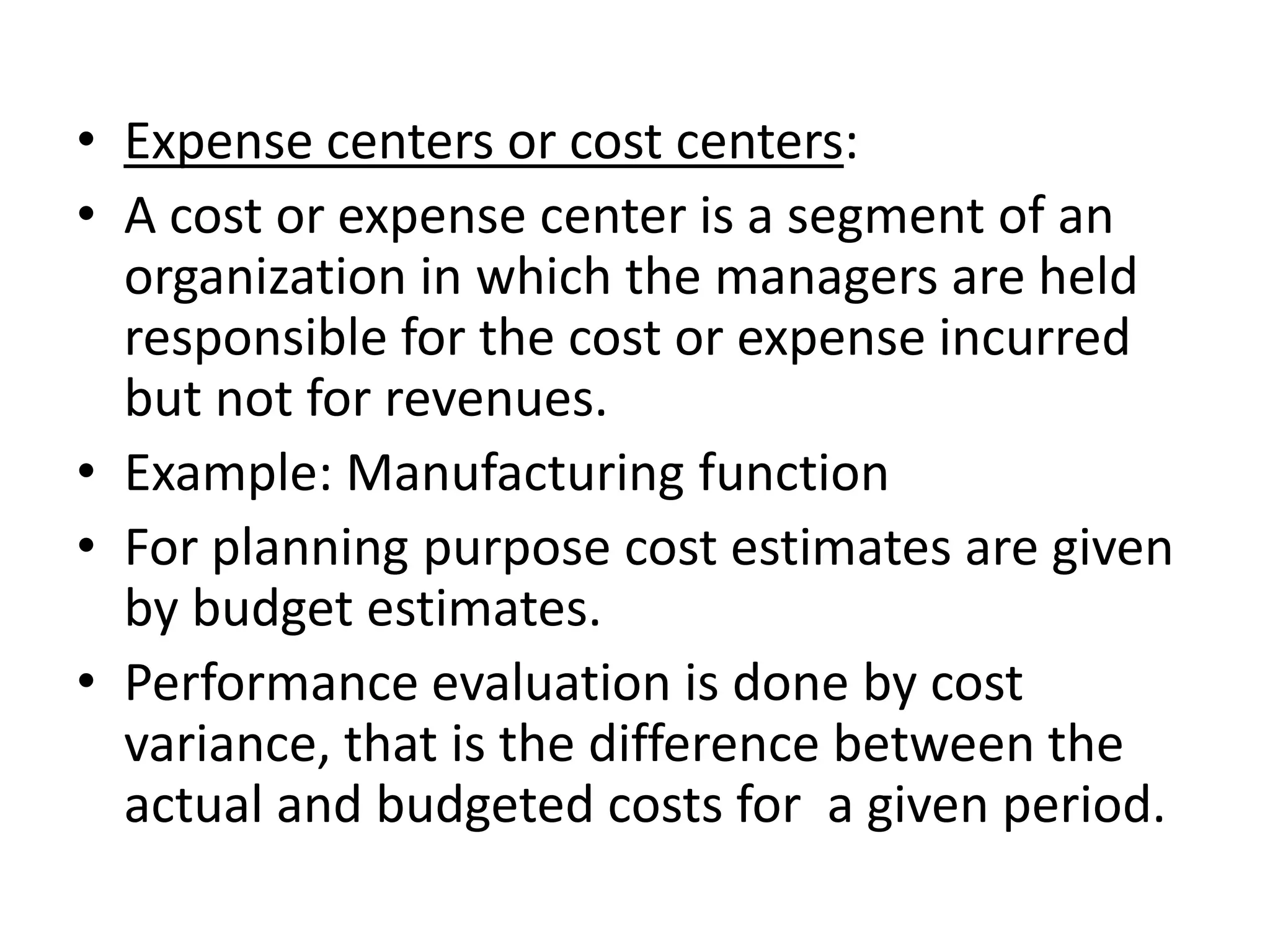 • Expense centers or cost centers:
• A cost or expense center is a segment of an
  organization in which the managers are held
  responsible for the cost or expense incurred
  but not for revenues.
• Example: Manufacturing function
• For planning purpose cost estimates are given
  by budget estimates.
• Performance evaluation is done by cost
  variance, that is the difference between the
  actual and budgeted costs for a given period.
 