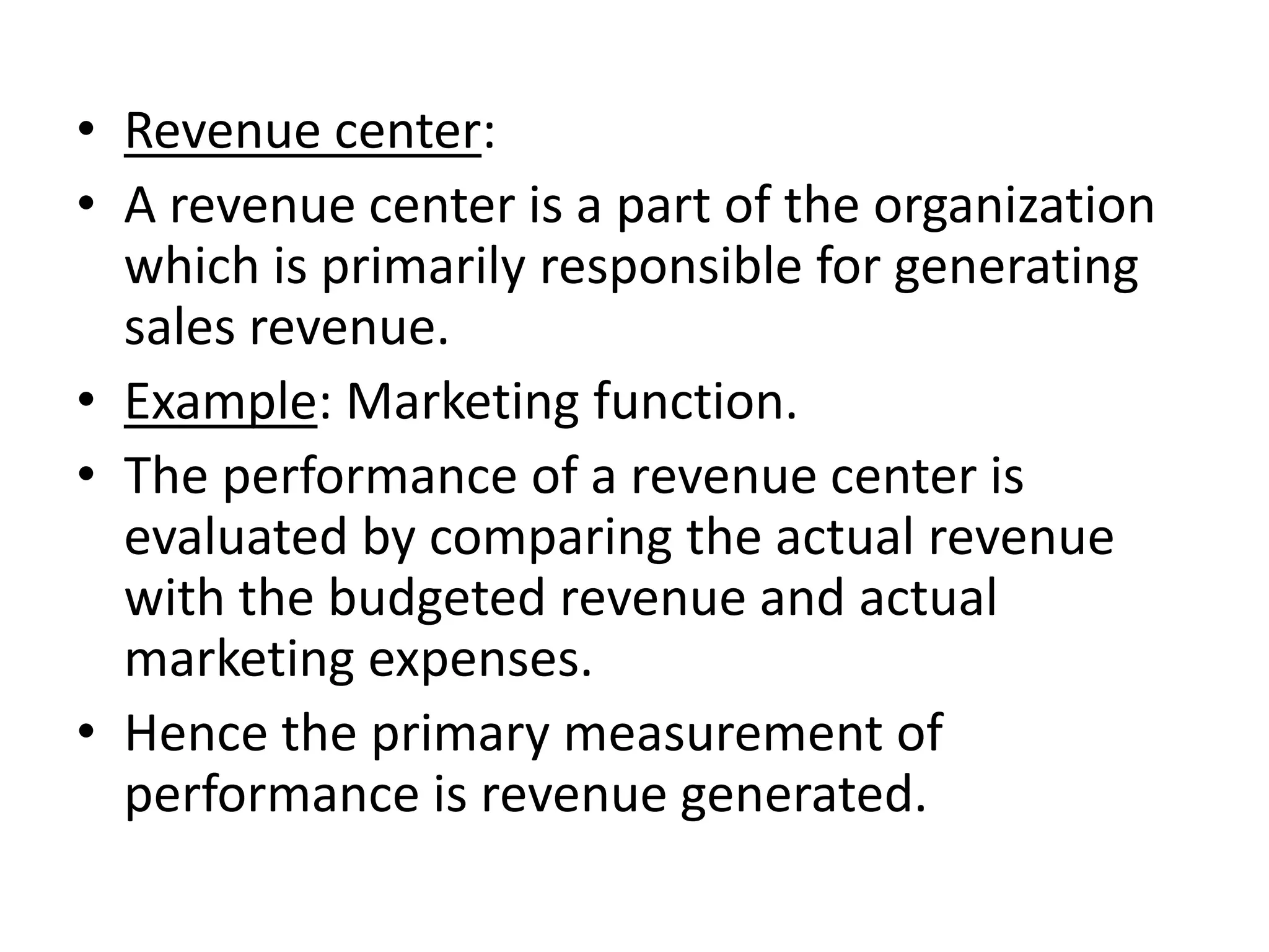 • Revenue center:
• A revenue center is a part of the organization
  which is primarily responsible for generating
  sales revenue.
• Example: Marketing function.
• The performance of a revenue center is
  evaluated by comparing the actual revenue
  with the budgeted revenue and actual
  marketing expenses.
• Hence the primary measurement of
  performance is revenue generated.
 