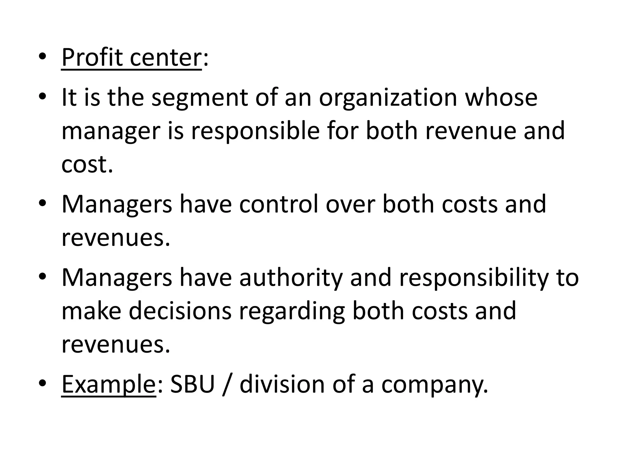 • Profit center:
• It is the segment of an organization whose
  manager is responsible for both revenue and
  cost.
• Managers have control over both costs and
  revenues.
• Managers have authority and responsibility to
  make decisions regarding both costs and
  revenues.
• Example: SBU / division of a company.
 